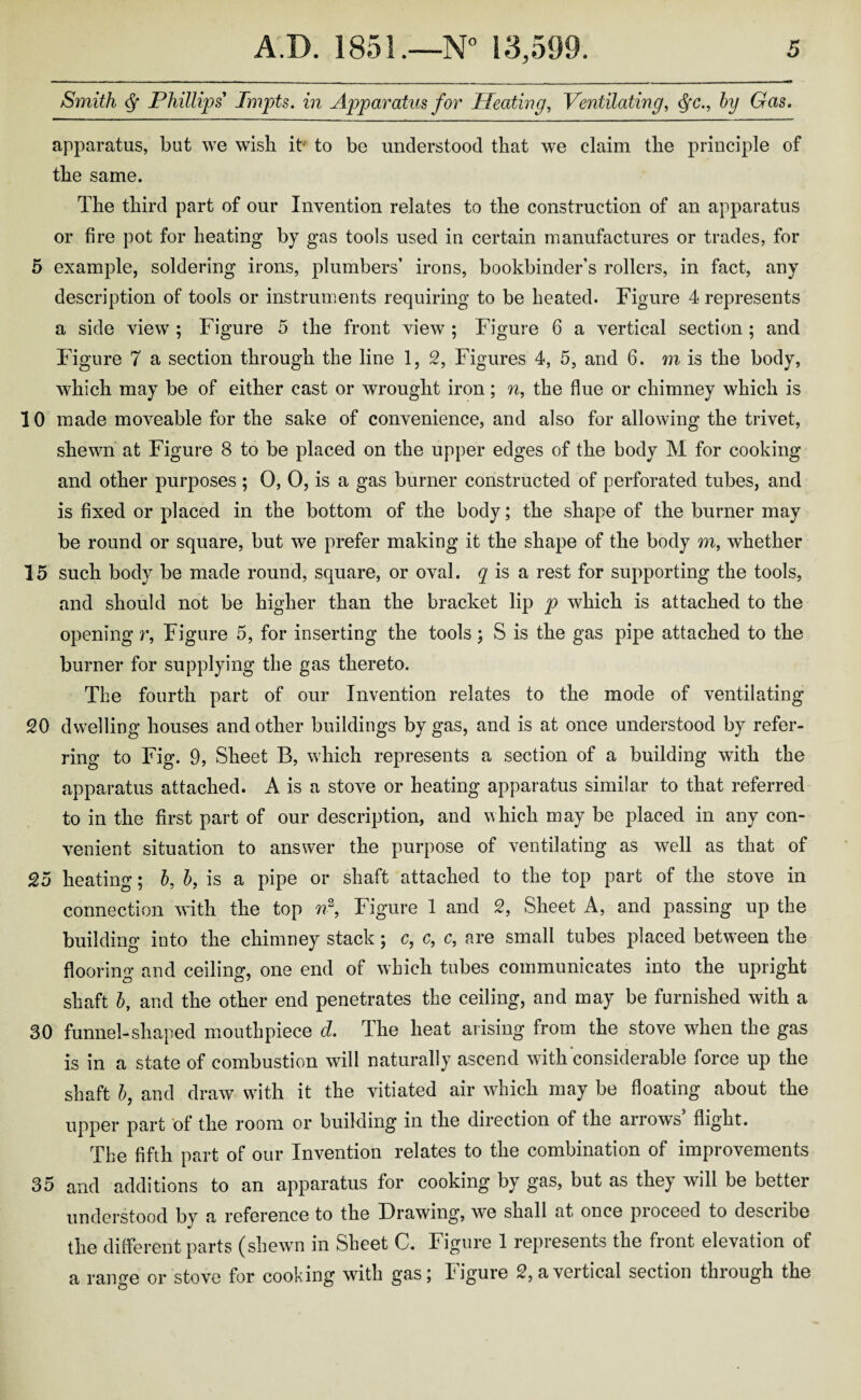 Smith Phillips Tmpts. in Apparatus for Heating, Ventilating, <fyc., by Gas. apparatus, but we wish it to be understood that we claim the principle of the same. The third part of our Invention relates to the construction of an apparatus or fire pot for heating by gas tools used in certain manufactures or trades, for 5 example, soldering irons, plumbers’ irons, bookbinder’s rollers, in fact, any description of tools or instruments requiring to be heated. Figure 4 represents a side view ; Figure 5 the front view ; Figure 6 a vertical section ; and Figure 7 a section through the line 1, 2, Figures 4, 5, and 6. m is the body, which may be of either cast or wrought iron; n, the flue or chimney which is 10 made moveable for the sake of convenience, and also for allowing the trivet, shewn at Figure 8 to be placed on the upper edges of the body M for cooking and other purposes ; 0, 0, is a gas burner constructed of perforated tubes, and is fixed or placed in the bottom of the body; the shape of the burner may be round or square, but we prefer making it the shape of the body m, whether 15 such body be made round, square, or oval, q is a rest for supporting the tools, and should not be higher than the bracket lip p which is attached to the opening r, Figure 5, for inserting the tools; S is the gas pipe attached to the burner for supplying the gas thereto. The fourth part of our Invention relates to the mode of ventilating 20 dwelling houses and other buildings by gas, and is at once understood by refer¬ ring to Fig. 9, Sheet B, which represents a section of a building with the apparatus attached. A is a stove or heating apparatus similar to that referred to in the first part of our description, and which may be placed in any con¬ venient situation to answer the purpose of ventilating as well as that of 25 heating; b, b, is a pipe or shaft attached to the top part of the stove in connection with the top n2, Figure 1 and 2, Sheet A, and passing up the building into the chimney stack; c, c, c, are small tubes placed between the flooring and ceiling, one end of which tubes communicates into the upright shaft b, and the other end penetrates the ceiling, and may be furnished with a 30 funnel-shaped mouthpiece d. The heat arising from the stove when the gas is in a state of combustion will naturally ascend with considerable force up the shaft b, and draw with it the vitiated air which may be floating about the upper part of the room or building in the direction of the arrows flight. The fifth part of our Invention relates to the combination of improvements 35 and additions to an apparatus for cooking by gas, but as they will be better understood by a reference to the Drawing, we shall at once proceed to describe the different parts (shewn in Sheet C. Figure 1 represents the front elevation of