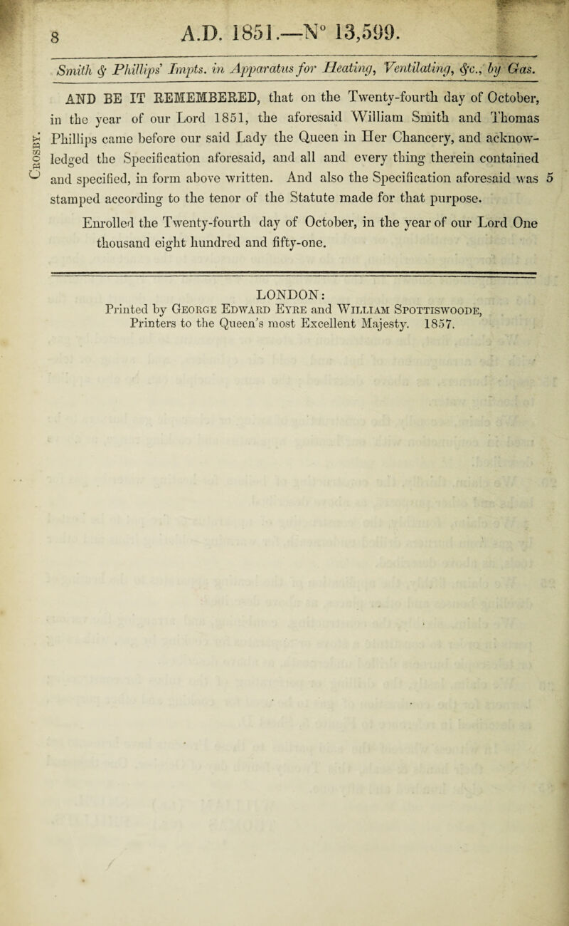 Crosby. Smith § Phillips Impts. in Apparatus for Heating, Ventilating, Gas. AND BE IT BEMEMBEBED, that on the Twenty-fourth day of October, in the year of our Lord 1851, the aforesaid William Smith and Thomas Phillips came before our said Lady the Queen in Her Chancery, and acknow¬ ledged the Specification aforesaid, and all and every thing therein contained and specified, in form above written. And also the Specification aforesaid was 5 stamped according to the tenor of the Statute made for that purpose. Enrolled the Twenty-fourth day of October, in the year of our Lord One thousand eight hundred and fifty-one. LONDON: Printed by George Edward Eyre and William Spottiswoode, Printers to the Queen's most Excellent Majesty. 1857.