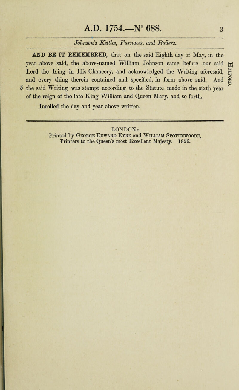 Johnsons Kettles, Furnaces, and Boilers. AND BE IT REMEMBRED, that on the said Eighth day of May, in the year above said, the above-named William Johnson came before our said Lord the King in His Chancery, and acknowledged the Writing aforesaid, and every thing therein contained and specified, in form above said. And 5 the said Writing was stampt according to the Statute made in the sixth year of the reign of the late King William and Queen Mary, and so forth. Inrolled the day and year above written. LONDON: Printed by George Edward Eyre and William Spottiswoode, Printers to the Queens most Excellent Majesty. 1856. Holford.