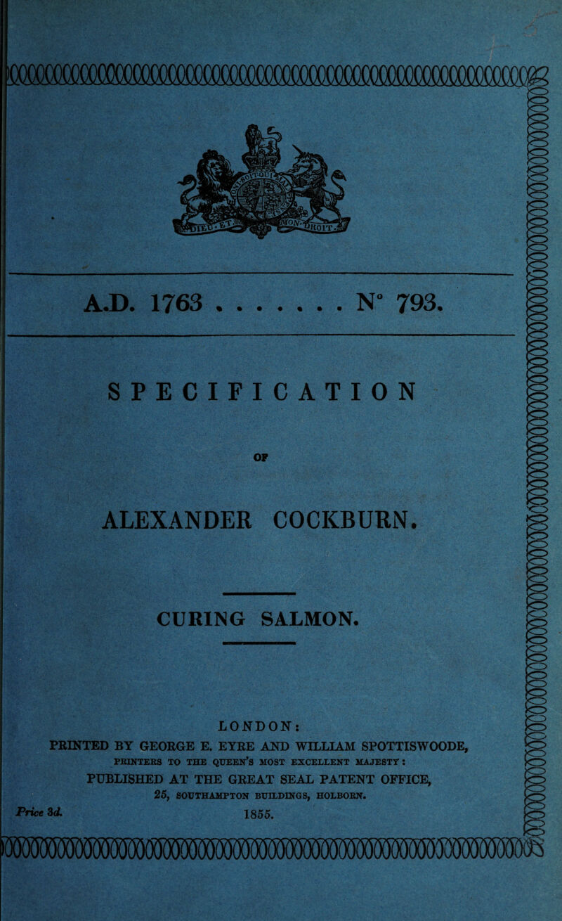 A.D. 1763 .N“ 793. SPECIFICATION OF ALEXANDER COCKBURN. <3 CURING SALMON. LONDON: PRINTED BY GEORGE E. EYRE AND WILLIAM SPOTTISWOODE, PRINTERS TO THE QUEEN’S MOST EXCELLENT MAJESTY: PUBLISHED AT THE GREAT SEAL PATENT OFFICE, 25, SOUTHAMPTON BUILDINGS, HOLBORN. Price 3d. 1855.