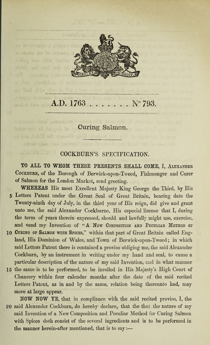 A.D. 1763 N° 793. Curing Salmon. COCKBURN’S SPECIFICATION. TO ALL TO WHOM THESE PRESENTS SHALL COME, I, Alexander Cockburn, of the Borough of Berwick-upon-Tweed, Fishmonger and Curer of Salmon for the London Market, send greeting. WHEREAS His most Excellent Majesty King George the Third, by His 5 Letters Patent under the Great Seal of Great Britain, bearing date the Twenty-ninth day of July, in the third year of His reign, did give and grant unto me, the said Alexander Cockburne, His especial license that I, during the term of years therein expressed, should and lawfully might use, exercise, and vend my Invention of “A New Composition and Puculiar Method or 10 Curing of Salmon with Spices,” within that part of Great Britain called Eng¬ land, His Dominion of Wales, and Town of Berwick-upon-Tweed; in which said Letters Patent there is contained a proviso obliging me, the said Alexander Cockburn, by an instrument in writing under my hand and seal, to cause a particular description of the nature of my said Invention, and in what manner 15 the same is to be performed, to be inrolled in His Majesty’s High Court of Chancery within four calendar months after the date of the said recited Letters Patent, as in and by the same, relation being thereunto had, may more at large appear. NOW NOW YE, that in compliance with the said recited proviso, I, the 20 said Alexander Cockburn, do hereby declare, that the that the nature of my said Invention of a New Composition and Peculiar Method for Curing Salmon with Spices doth consist of the several ingredients and is to be performed in the manner herein-after mentioned, that is to say