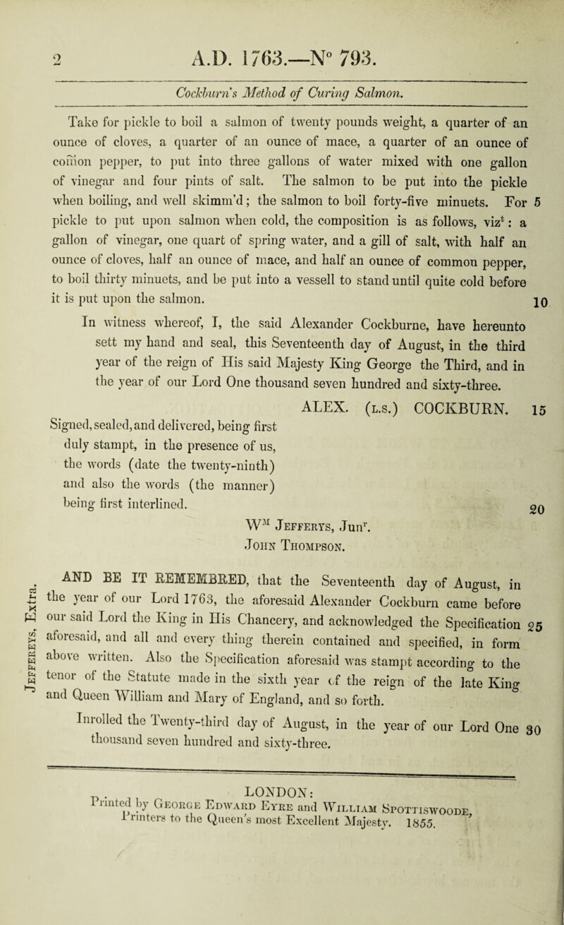 Jeffereys, Extra. Cockburn s Method of Curing Salmon. Take for pickle to boil a salmon of twenty pounds weight, a quarter of an ounce of cloves, a quarter of an ounce of mace, a quarter of an ounce of comon pepper, to put into three gallons of water mixed with one gallon of vinegar and four pints of salt. The salmon to be put into the pickle when boiling, and well skimm’d; the salmon to boil forty-five minuets. For 5 pickle to put upon salmon when cold, the composition is as follows, viz*: a gallon of vinegar, one quart of spring water, and a gill of salt, with half an ounce of cloves, half an ounce of mace, and half an ounce of common pepper, to boil thirty minuets, and be put into a vessell to stand until quite cold before it is put upon the salmon. r In witness whereof, I, the said Alexander Cockburne, have hereunto sett my hand and seal, this Seventeenth day of August, in the third year of the reign of His said Majesty King George the Third, and in the year of our Lord One thousand seven hundred and sixty-three. ALEX, (l.s.) COCKBURN. 15 Signed, sealed,and delivered, being first duly stampt, in the presence of us, the words (date the twenty-ninth) and also the words (the manner) being first interlined. WM Jefferys, Junr. John Thompson. AND BE IT REMEMBBEB, that the Seventeenth day of August, in the year of our Lord 1763, the aforesaid Alexander Cockburn came before our said Lord the King in His Chancery, and acknowledged the Specification 25 aforesaid, and all and every thing therein contained and specified, in form above written. Also the Specification aforesaid was stampt according to the tenor of the Statute made in the sixth year of the reign of the late King and Queen William and Mary of England, and so forth. In rolled the Twenty-third day of August, in the year of our Lord One 30 thousand seven hundred and sixty-three. 1 nnted by George Edward Eyre and William Spottiswoode i rinters to the Queen's most Excellent Majesty. 1855.