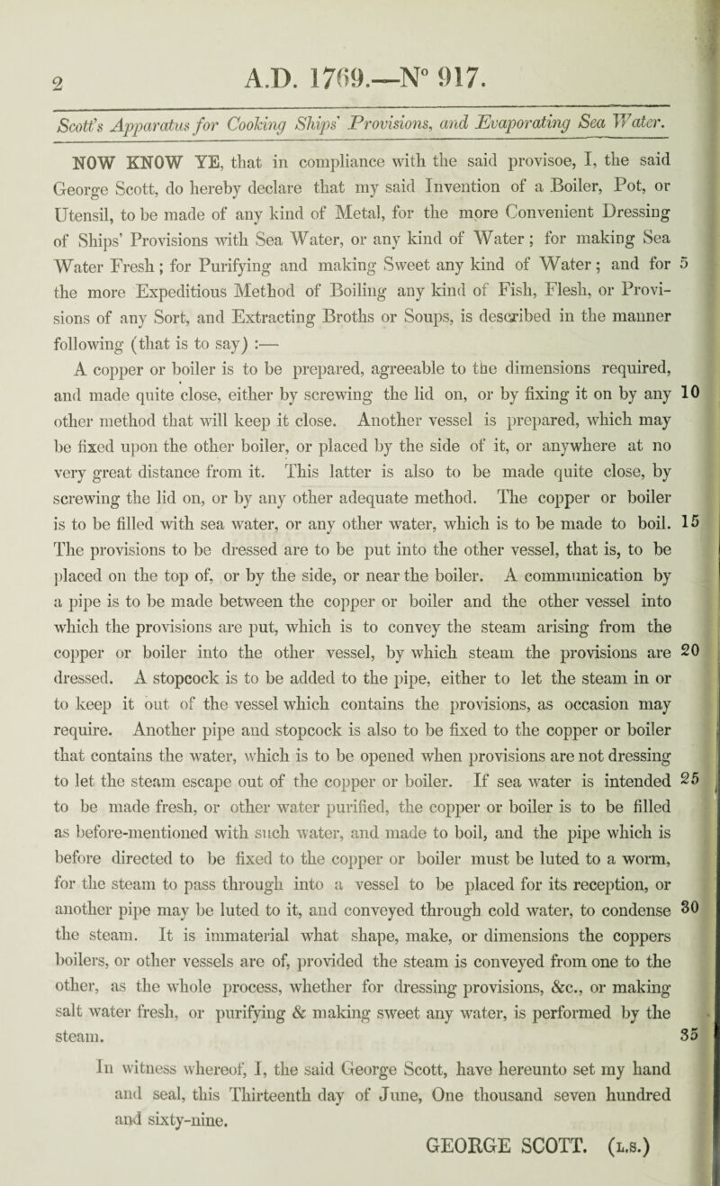 Scott's Apparatus for Cooking Ships Provisions, and Evaporating Sea Water. NOW KNOW YE, that in compliance with the said provisoe, I, the said George Scott, do hereby declare that my said Invention of a Boiler, Pot, or Utensil, to be made of any kind of Metal, for the more Convenient Dressing of Ships’ Provisions with Sea Water, or any kind of Water; for making Sea Water Fresh; for Purifying and making Sweet any kind of Water; and for 5 the more Expeditious Method of Boiling any kind of Fish, Flesh, or Provi¬ sions of any Sort, and Extracting Broths or Soups, is described in the manner following (that is to say) :— A copper or boiler is to be prepared, agreeable to the dimensions required, and made quite close, either by screwing the lid on, or by fixing it on by any 10 other method that will keep it close. Another vessel is prepared, which may be fixed upon the other boiler, or placed by the side of it, or anywhere at no very great distance from it. This latter is also to be made quite close, by screwing the lid on, or by any other adequate method. The copper or boiler is to be filled with sea water, or any other water, which is to be made to boil. 15 The provisions to be dressed are to be put into the other vessel, that is, to be placed on the top of, or by the side, or near the boiler. A communication by a pipe is to be made between the copper or boiler and the other vessel into which the provisions are put, which is to convey the steam arising from the copper or boiler into the other vessel, by which steam the provisions are 20 dressed. A stopcock is to be added to the pipe, either to let the steam in or to keep it out of the vessel which contains the provisions, as occasion may require. Another pipe and stopcock is also to be fixed to the copper or boiler that contains the water, which is to be opened when provisions are not dressing to let the steam escape out of the copper or boiler. If sea water is intended 25 to be made fresh, or other water purified, the copper or boiler is to be filled as before-mentioned with such water, and made to boil, and the pipe which is before directed to be fixed to the copper or boiler must be luted to a worm, for the steam to pass through into a vessel to be placed for its reception, or another pipe may be luted to it, and conveyed through cold water, to condense 30 the steam. It is immaterial what shape, make, or dimensions the coppers boilers, or other vessels are of, provided the steam is conveyed from one to the other, as the whole process, whether for dressing provisions, &c., or making salt water fresh, or purifying & making sweet any water, is performed by the steam. 35 In witness whereof, I, the said George Scott, have hereunto set my hand and seal, this Thirteenth day of June, One thousand seven hundred and sixty-nine. GEORGE SCOTT, (l.s.)