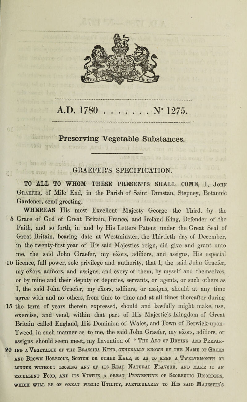 A.D. 1780 ....... N° 1275. Preserving Vegetable Substances. X ' * • f i ' • * > . GRAEFER’S SPECIFICATION. TO ALL TO WHOM THESE PRESENTS SHALL COME, I, John Graefer, of Mile End, in the Parish of Saint Dunstan, Stepney, Botannic Gardener, send greeting. WHEREAS His most Excellent Majesty George the Third, by the 5 Grace of God of Great Britain, France, and Ireland King, Defender of the Faith, and so forth, in and by His Letters Patent under the Great Seal of Great Britain, bearing date at Westminster, the Thirtieth day of December, in the twenty-first year of His said Majesties reign, did give and grant unto me, the said John Graefer, my exors, admors, and assigns, His especial 10 licence, full power, sole privilege and authority, that I, the said John Graefer, my exors, admors, and assigns, and every of them, by myself and themselves, - V or by mine and their deputy or deputies, servants, or agents, or such others as I, the said John Graefer, my exors, admors, or assigns, should at any time agree with and no others, from time to time and at all times thereafter during 15 the term of years therein expressed, should and lawfully might make, use, exercise, and vend, within that part of His Majestie’s Kingdom of Great Britain called England, His Dominion of Wales, and Town of Berwick-upon- Tweed, in such manner as to me, the said John Graefer, my exors, admors, or assigns should seem meet, my Invention of “ The Art of Drying and Prepar- 20 ing a Vegetable of the Brassica Kind, generally known by the Name of G-reen and Brown Borecole, Scotch or other Kale, so as to keep a Twelvemonth or LONGER WITHOUT LOOSING ANY OF ITS REAL NATURAL FLAVOUR, AND MAKE IT AN EXCELLENT FOOD, AND ITS VIRTUE A GREAT PREVENTIVE OF SCORBUTIC DISORDERS, WHICH WILL BE OF GREAT PUBLIC UTILITY, PARTICULARLY TO HlS SAID MAJESTIE’S