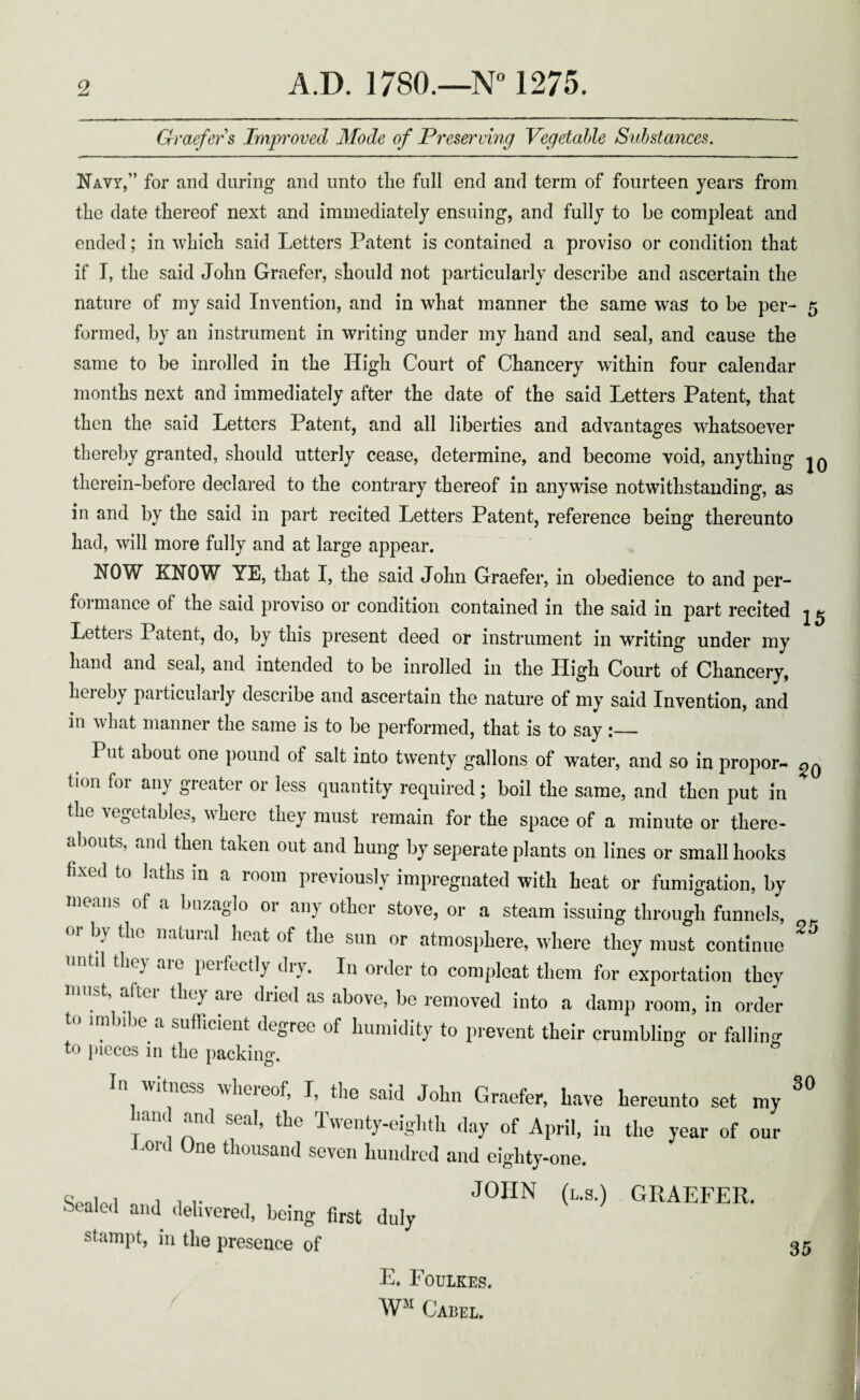 Graefer s Improved Mode of Preserving Vegetable Substances. Navy,” for and during and unto the full end and term of fourteen years from the date thereof next and immediately ensuing, and fully to be comp]eat and ended; in which said Letters Patent is contained a proviso or condition that if I, the said John Graefer, should not particularly describe and ascertain the nature of my said Invention, and in what manner the same was to be per- 5 formed, by an instrument in writing under my hand and seal, and cause the same to be inrolled in the High Court of Chancery within four calendar months next and immediately after the date of the said Letters Patent, that then the said Letters Patent, and all liberties and advantages whatsoever thereby granted, should utterly cease, determine, and become void, anything |q therein-before declared to the contrary thereof in anywise notwithstanding, as in and by the said in part recited Letters Patent, reference being thereunto had, will more fully and at large appear. NOW KNOW YE, that I, the said John Graefer, in obedience to and per¬ formance of the said proviso or condition contained in the said in part recited Letters Patent, do, by this present deed or instrument in writing under my hand and seal, and intended to be inrolled in the High Court of Chancery, hereby particularly describe and ascertain the nature of my said Invention, and in what manner the same is to be performed, that is to say :— I ut about one pound of salt into twenty gallons of water, and so in propor- tion for any greater or less quantity required; boil the same, and then put in the vegetables, where they must remain for the space of a minute or there- abouts, and then taken out and hung by seperate plants on lines or small hooks fixed to laths in a room previously impregnated with heat or fumigation, by of a buzaglo oi an} other stove, or a steam issuing through funnels, 01 by the natural heat of the sun or atmosphere, where they must continue UntU they are Perfect,7 dlT* In order to compleat them for exportation they must, after they are dried as above, be removed into a damp room, in order to imbibe a sufficient degree of humidity to prevent their crumbling or falling to pieces in the packing. In witness whereof, I, the said John Graefer, have hereunto set my hand and seal, the Twenty-eighth day of April, in the year of our Kord One thousand seven hundred and eighty-one. SpnUl n, 1 i r , , J0HN (L-S-) GRAEFER. oealed and delivered, being first duly stampt, in the presence of 25 30 35 E. Foulkes. WM Cabel.