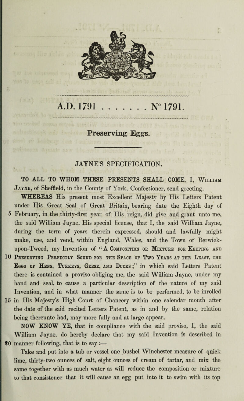 A.D. 1791.N° 1791. Preserving Eggs. JAYNE’S SPECIFICATION. TO ALL TO WHOM THESE PRESENTS SHALL COME, I, William Jayne, of Sheffield, in the County of York, Confectioner, send greeting. WHEREAS His present most Excellent Majesty by His Letters Patent under His Great Seal of Great Britain, bearing date the Eighth day of 5 February, in the thirty-first year of His reign, did give and grant unto me, the said William Jayne, His special license, that I, the said William Jayne, during the term of years therein expressed, should and lawfully might make, use, and vend, within England, Wales, and the Town of Berwick- upon-Tweed, my Invention of “ A Composition or Mixture for Keeping and 10 Preserving Perfectly Sound for the Space of Two Years at the Least, the Eggs of Hens, Turkeys, Geese, and Ducks in which said Letters Patent there is contained a proviso obliging me, the said William Jayne, under my hand and seal, to cause a particular description of the nature of my said Invention, and in what manner the same is to be performed, to be inrolled 15 in His Majesty’s High Court of Chancery within one calendar month after the date of the said recited Letters Patent, as in and by the same, relation being thereunto had, may more fully and at large appear. NOW KNOW YE, that in compliance with the said proviso, I, the said William Jayne, do hereby declare that my said Invention is described in tO manner following, that is to say :— Take and put into a tub or vessel one bushel Winchester measure of quick lime, thirty-two ounces of salt, eight ounces of cream of tartar, and mix the same together with as much water as will reduce the composition or mixture to that consistence that it will cause an egg put into it to swim with its top