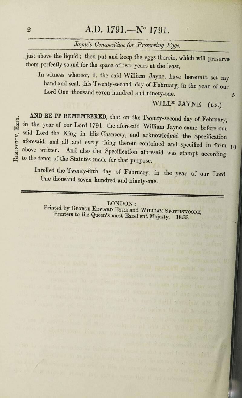 Rimington, Exra. Jaynes Composition for Preserving Eggs. . just above the liquid ; then put and keep the eggs therein, which will preserve them perfectly sound for the space of two years at the least. In witness wheieof, I, the said William Jayne, have hereunto set my hand and seal, this Twenty-second day of February, in the year of our Lord One thousand seven hundred and ninety-one. WILLM JAYNE (l.s.) AND BE IT REMEMBERED, that on the Twenty-second day of February, in the year of our Lord 1791, the aforesaid William Jayne came before our said Lord the King in His Chancery, and acknowledged the Specification aforesaid, and all and every thing therein contained and specified in form above written. And also the Specification aforesaid was stampt according to the tenor of the Statutes made for that purpose. ° Inrolled the Twenty-fifth day of February, in the year of our Lord One thousand seven hundred and ninety-one. Printed by George Edward Eyre and William Spottiswoode. i inters to tne Queen’s most Excellent Majesty. 1855.