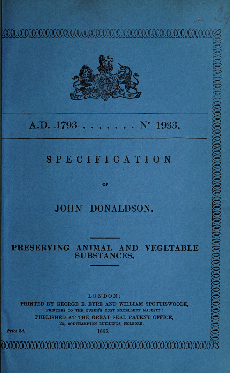 — A.D. .1793 .N* 1933. SPECIFICATION OF JOHN DONALDSON. PRESERVING ANIMAL AND VEGETABLE SUBSTANCES. LONDON: PRINTED BY GEORGE E. EYRE AND WILLIAM SPOTTISWOODE, PRINTERS TO THE QUEEN’S MOST EXCELLENT MAJESTY: PUBLISHED AT THE GREAT SEAL PATENT OFFICE, 25, SOUTHAMPTON BUILDINGS, HOLBORN. Price 3d. 1855. mmmmmmwmmwmmmmwmm