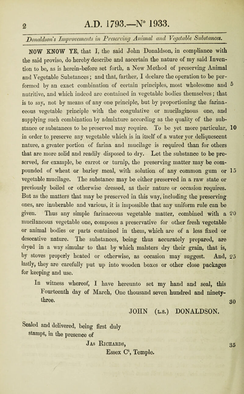 Donaldsons Improvements in Preserving Animal and Vegetable Substances. NOW KNOW YE, that I, the said John Donaldson, in compliance with the said proviso, do hereby describe and ascertain the nature of my said Inven¬ tion to be, as is herein-before set forth, a New Method of preserving Animal and Vegetable Substances; and that, farther, I declare the operation to be per¬ formed by an exact combination of certain principles, most wholesome and 5 nutritive, and which indeed are contained in vegetable bodies themselves; that is to say, not by means of any one principle, but by proportioning the farina¬ ceous vegetable principle with the coagulative or mucilaginous one, and supplying such combination by admixture according as the quality of the sub¬ stance or substances to be preserved may require. To be yet more particular, 10 in order to preserve any vegetable which is in itself of a water yor deliquescent nature, a greater portion of farina and mucilage is required than for others that are more solid and readily disposed to dry. Let the substance to be pre¬ served, for example, be carrot or turnip, the preserving matter may be com¬ pounded of wheat or barley meal, with solution of any common gum or 15 vegetable mucilage. The substance may be either preserved in a raw state or previously boiled or otherwise dressed, as their nature or occasion requires. But as the matters that may be preserved in this w;ay, including the preserving ones, are inuberable and various, it is impossible that any uniform rule can be given. Thus any simple farinaceous vegetable matter, combined with a 20 mucilaneous vegetable one, composes a preservative for other fresh vegetable or animal bodies or parts contained in them, which are of a less fixed or desecative nature. The substances, being thus accurately prepared, are dryed in a w ay simular to that by which malsters dry their grain, that is, by stoves properly heated or otherwise, as occasion may suggest. And, 25 lastly, they are carefully put up into wooden boxes or other close packages for keeping and use. In witness whereof, I have hereunto set my hand and seal, this Fourteenth day of March, One thousand seven hundred and ninety- three. 30 JOHN (i.B.) DONALDSON. Sealed and delivered, being first duly stampt, in the presence of Jas Richards, Essex C*, Temple. 35