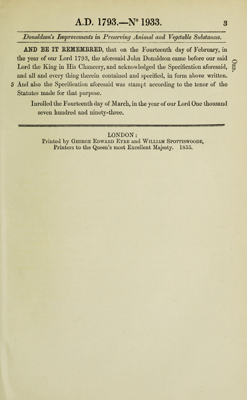 Donaldson s Improvements in Preserving Animal and Vegetable Substances. AND BE IT REMEMBRED, that on the Fourteenth day of February, in the year of our Lord 1793, the aforesaid John Donaldson came before our said Lord the King in His Chancery, and acknowledged the Specification aforesaid, and all and every thing therein contained and specified, in form above written. 5 And also the Specification aforesaid was stampt according to the tenor of the Statutes made for that purpose. Inrolled the Fourteenth day of March, in the year of our Lord One thousand seven hundred and ninety-three. LONDON: Printed by George Edward Eyre and William Spottiswoode, Printers to the Queen’s most Excellent Majesty. 1855. Ord.