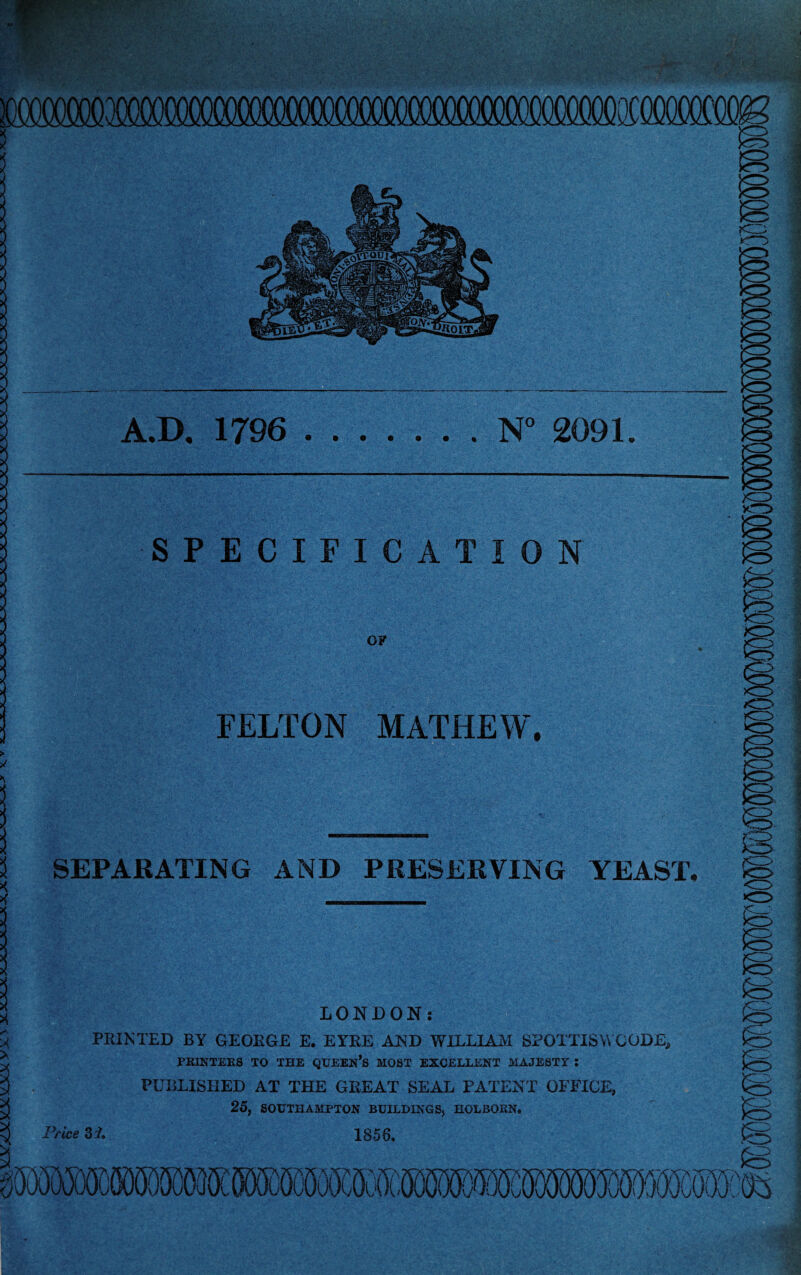 f..-; MmxmmmmmmmmmmMmxmmw. A.D. 1796 .N° 2091. SPECIFICATION OF FELTON MATHEW. IQ >o <r> SEPARATING AND PRESERVING YEAST, o- ss fc> LONDON: PRINTED BY GEORGE E. EYRE AND WILLIAM SPOTTISWCODE, PRINTERS TO THE QUEEN*S MOST EXCELLENT MAJESTY 5 PUBLISHED AT THE GREAT SEAL PATENT OFFICE, 25, SOUTHAMPTON BUILDINGS, HOLBORN. Price 3i. 1856. x; ' Vi >1 ! > is 0(B