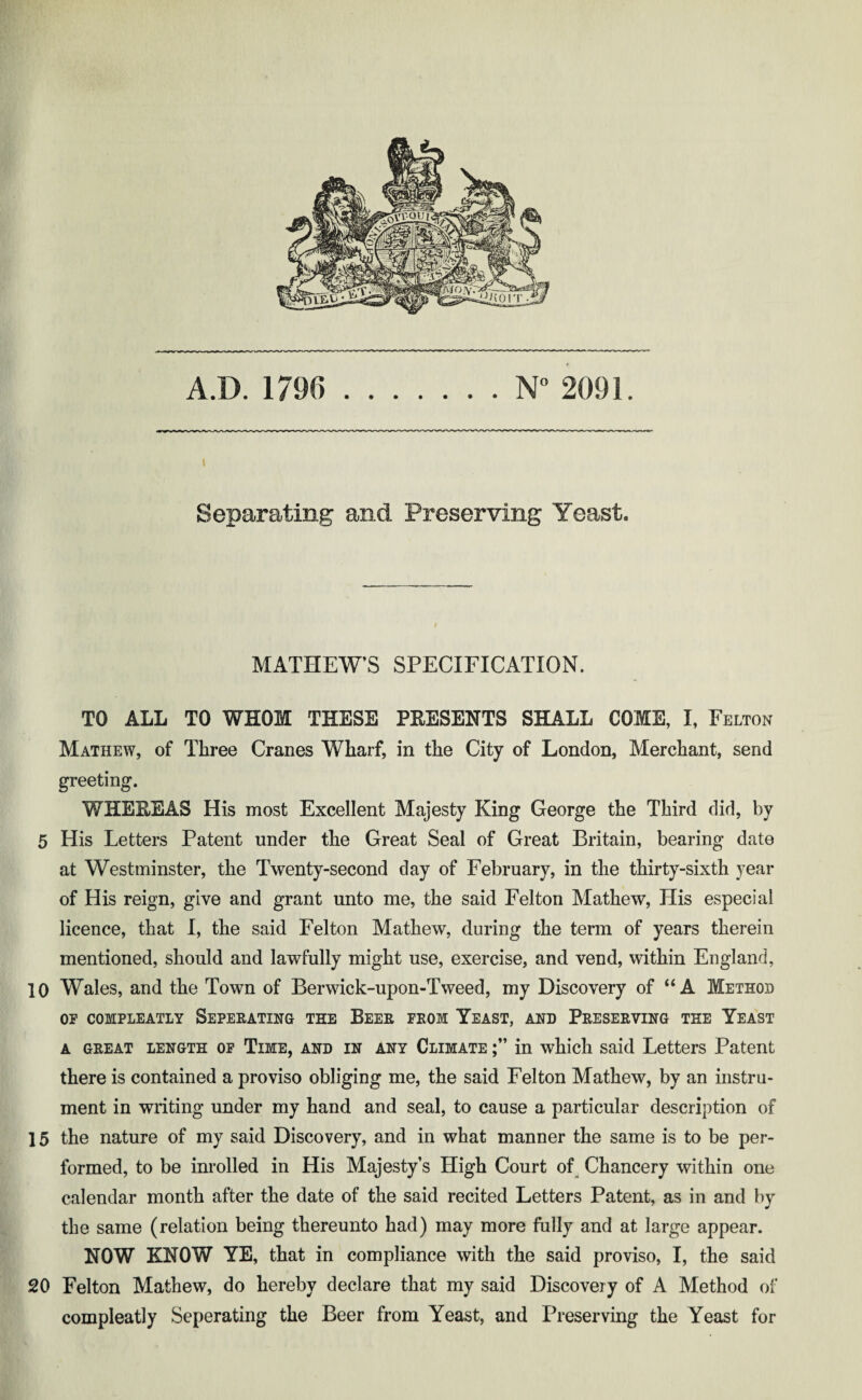 A.D. 1796 . N° 2091. Separating and Preserving Yeast. MATHEW’S SPECIFICATION. TO ALL TO WHOM THESE PRESENTS SHALL COME, I, Felton Mathew, of Three Cranes Wharf, in the City of London, Merchant, send greeting. WHEBEAS His most Excellent Majesty King George the Third did, by 5 His Letters Patent under the Great Seal of Great Britain, bearing date at Westminster, the Twenty-second day of February, in the thirty-sixth year of His reign, give and grant unto me, the said Felton Mathew, His especial licence, that I, the said Felton Mathew, during the term of years therein mentioned, should and lawfully might use, exercise, and vend, within England, 10 Wales, and the Town of Berwick-upon-Tweed, my Discovery of “ A Method OF COMPLEATLY SEPERATING THE BEER FROM YEAST, AND PRESERVING THE YEAST a great length of Time, and in any Climate in which said Letters Patent there is contained a proviso obliging me, the said Felton Mathew, by an instru¬ ment in writing under my hand and seal, to cause a particular description of 15 the nature of my said Discovery, and in what manner the same is to be per¬ formed, to be inrolled in His Majesty’s High Court of Chancery within one calendar month after the date of the said recited Letters Patent, as in and by the same (relation being thereunto had) may more fully and at large appear. NOW KNOW YE, that in compliance with the said proviso, I, the said 20 Felton Mathew, do hereby declare that my said Discovery of A Method of compleatly Seperating the Beer from Yeast, and Preserving the Yeast for