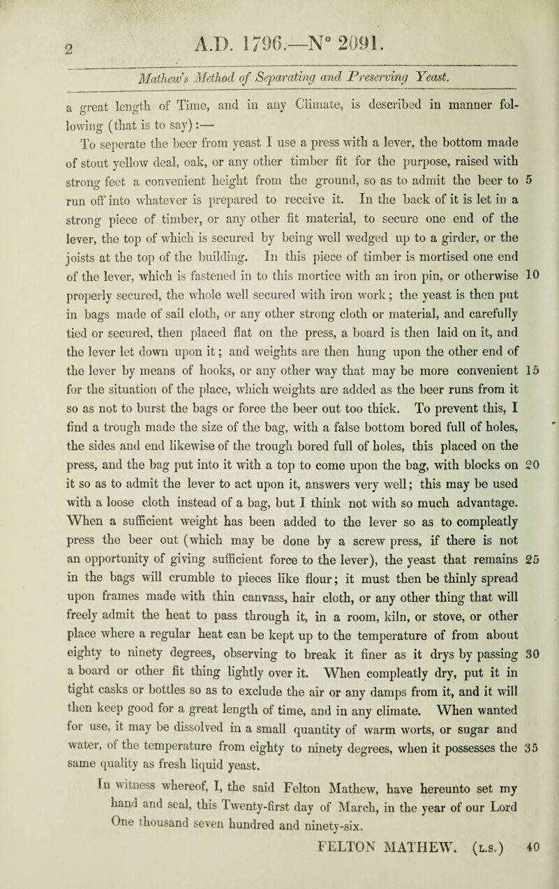 Mathews Method of Separating and Preserving Yeast. a great length of Time, and in any Climate, is described in manner fol- lowing (that is to say):— To seperate the beer from yeast I use a press with a lever, the bottom made of stout yellow deal, oak, or any other timber fit for the purpose, raised with strong feet a convenient height from the ground, so as to admit the beer to 5 run off into whatever is prepared to receive it. In the back of it is let in a strong piece of timber, or any other fit material, to secure one end of the lever, the top of which is secured by being wTell wedged up to a girder, or the joists at the top of the building. In this piece of timber is mortised one end of the lever, which is fastened in to this mortice with an iron pin, or otherwise 10 properly secured, the whole well secured with iron work; the yeast is then put in bags made of sail cloth, or any other strong cloth or material, and carefully tied or secured, then placed flat on the press, a board is then laid on it, and the lever let down upon it; and weights are then hung upon the other end of the lever by means of hooks, or any other way that may be more convenient 15 for the situation of the place, which weights are added as the beer runs from it so as not to burst the bags or force the beer out too thick. To prevent this, I find a trough made the size of the bag, with a false bottom bored full of holes, the sides and end likewise of the trough bored full of holes, this placed on the press, and the bag put into it with a top to come upon the bag, with blocks on 20 it so as to admit the lever to act upon it, answers very well; this may be used with a loose cloth instead of a bag, but I think not with so much advantage. When a sufficient weight has been added to the lever so as to compleatly press the beer out (which may be done by a screw press, if there is not an opportunity of giving sufficient force to the lever), the yeast that remains 25 in the bags will crumble to pieces like flour; it must then be thinly spread upon frames made with thin canvass, hair cloth, or any other thing that will freely admit the heat to pass through it, in a room, kiln, or stove, or other place where a regular heat can be kept up to the temperature of from about eighty to ninety degrees, observing to break it finer as it drys by passing 30 a board or other fit thing lightly over it. When compleatly dry, put it in tight casks or bottles so as to exclude the air or any damps from it, and it will then keep good for a great length of time, and in any climate. When wanted for use, it may be dissolved in a small quantity of warm worts, or sugar and water, of the temperature from eighty to ninety degrees, when it possesses the 35 same quality as fresh liquid yeast. In witness whereof, I, the said Felton Mathew, have hereunto set my hand and seal, this Twenty-first day of March, in the year of our Lord One thousand seven hundred and ninety-six. FELTON MATHEW, (l.s.) 40