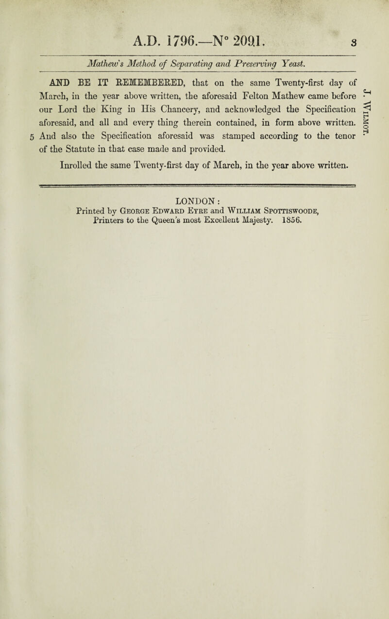 Mathew's Method of Separating and Preserving Yeast. AND BE IT BEMEMBEBED, that on the same Twenty-first day of March, in the year above written, the aforesaid Felton Mathew came before our Lord the King in His Chancery, and acknowledged the Specification aforesaid, and all and every thing therein contained, in form above written. 5 And also the Specification aforesaid was stamped according to the tenor of the Statute in that case made and provided. Inrolled the same Twenty-first day of March, in the year above written. LONDON: Printed by George Edward Eyre and William Spottiswoode, Printers to the Queen s most Excellent Majesty. 1856. J. WlLMOT.
