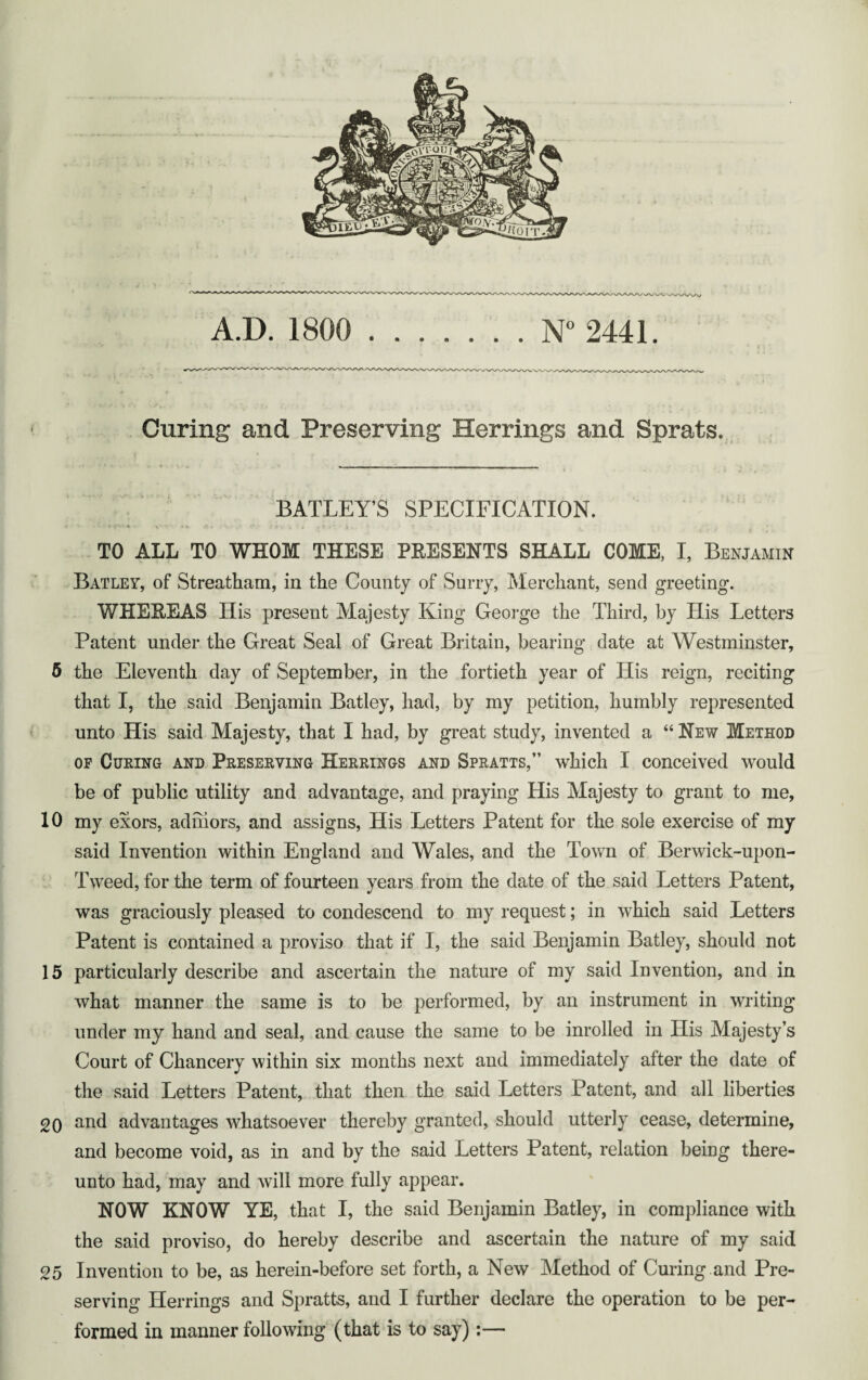 Curing and Preserving Herrings and Sprats. BATLEY’S SPECIFICATION. v :%1r. O,* . V \ < • r' \ •• • T TO ALL TO WHOM THESE PRESENTS SHALL COME, I, Benjamin Batley, of Streatham, in the County of Surry, Merchant, send greeting. WHEREAS His present Majesty King George the Third, by His Letters Patent under the Great Seal of Great Britain, bearing date at Westminster, 5 the Eleventh day of September, in the fortieth year of His reign, reciting that I, the said Benjamin Batley, had, by my petition, humbly represented unto His said Majesty, that I had, by great study, invented a “ New Method of Curing and Preserving Herrings and Spratts,” which I conceived would be of public utility and advantage, and praying His Majesty to grant to me, 10 my exors, adniors, and assigns, His Letters Patent for the sole exercise of my said Invention within England and Wales, and the Town of Berwick-upon- Tweed, for the term of fourteen years from the date of the said Letters Patent, was graciously pleased to condescend to my request; in which said Letters Patent is contained a proviso that if I, the said Benjamin Batley, should not 15 particularly describe and ascertain the nature of my said Invention, and in what manner the same is to be performed, by an instrument in writing under my hand and seal, and cause the same to be inrolled in His Majesty’s Court of Chancery within six months next and immediately after the date of the said Letters Patent, that then the said Letters Patent, and all liberties 20 and advantages whatsoever thereby granted, should utterly cease, determine, and become void, as in and by the said Letters Patent, relation being there¬ unto had, may and will more fully appear. NOW KNOW YE, that I, the said Benjamin Batley, in compliance with the said proviso, do hereby describe and ascertain the nature of my said 25 Invention to be, as herein-before set forth, a New Method of Curing .and Pre¬ serving Herrings and Spratts, and I further declare the operation to be per¬ formed in manner following (that is to say):—