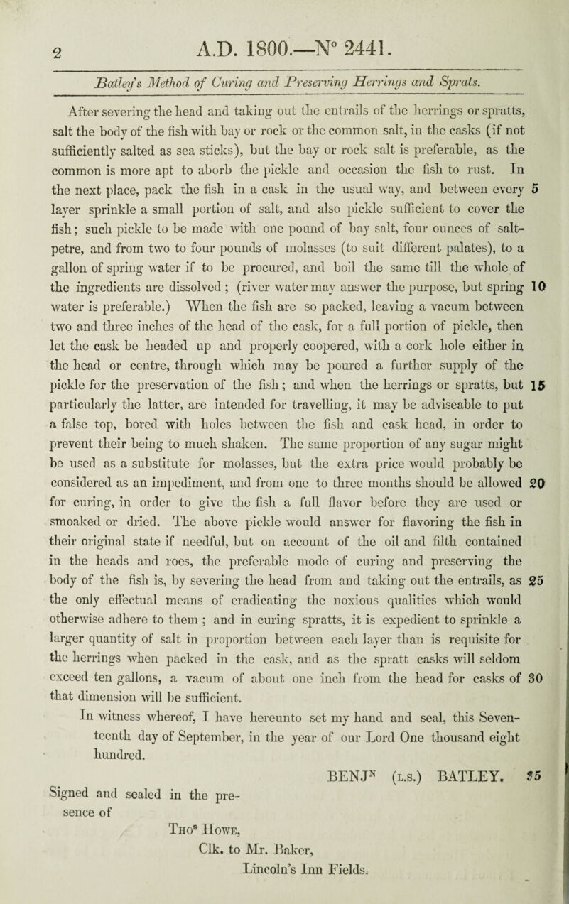 Hatleys Method of Curing and Preserving Herrings and Sprats. After severing the head and taking out the entrails of the herrings or spratts, salt the body of the fish with bay or rock or the common salt, in the casks (if not sufficiently salted as sea sticks), but the bay or rock salt is preferable, as the common is more apt to aborb the pickle and occasion the fish to rust. In the next place, pack the fish in a cask in the usual way, and between every 5 layer sprinkle a small portion of salt, and also pickle sufficient to cover the fish; such pickle to be made with one pound of bay salt, four ounces of salt¬ petre, and from two to four pounds of molasses (to suit different palates), to a gallon of spring water if to be procured, and boil the same till the whole of the ingredients are dissolved ; (river water may answer the purpose, but spring 10 water is preferable.) When the fish are so packed, leaving a vacum between two and three inches of the head of the cask, for a full portion of pickle, then let the cask be headed up and properly coopered, with a cork hole either in the head or centre, through which may be poured a further supply of the pickle for the preservation of the fish; and when the herrings or spratts, but 15 particularly the latter, are intended for travelling, it may be adviseable to put a false top, bored with holes between the fish and cask head, in order to prevent their being to much shaken. The same proportion of any sugar might be used as a substitute for molasses, but the extra price would probably be considered as an impediment, and from one to three months should be allowed 20 for curing, in order to give the fish a full flavor before they are used or smoaked or dried. The above pickle would answer for flavoring the fish in their original state if needful, but on account of the oil and filth contained in the heads and roes, the preferable mode of curing and preserving the body of the fish is, by severing the head from and taking out the entrails, as 25 the only effectual means of eradicating the noxious qualities which would otherwise adhere to them ; and in curing spratts, it is expedient to sprinkle a larger quantity of salt in proportion between each layer than is requisite for the herrings when packed in the cask, and as the spratt casks will seldom exceed ten gallons, a vacum of about one inch from the head for casks of 30 that dimension will be sufficient. In witness whereof, I have hereunto set my hand and seal, this Seven¬ teenth day of September, in the year of our Lord One thousand eight hundred. BEINJ* Signed and sealed in the pre¬ sence of Tuo8 Howe, Clk. to Mr. Baker, Lincolns Inn Fields. (l.s.) BATLEY. Ho