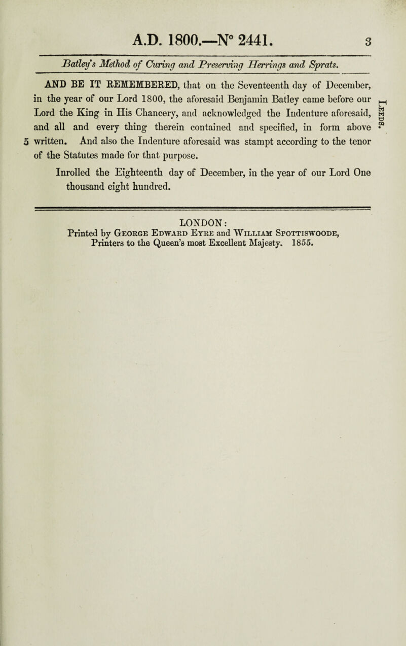 Battery's Method of Curing and Preserving Herrings and Sprats. AND BE IT REMEMBERED, that on the Seventeenth day of December, in the year of our Lord 1800, the aforesaid Benjamin Batley came before our Lord the King in His Chancery, and acknowledged the Indenture aforesaid, and all and every thing therein contained and specified, in form above 5 written. And also the Indenture aforesaid was stampt according to the tenor of the Statutes made for that purpose. Inrolled the Eighteenth day of December, in the year of our Lord One thousand eight hundred. LONDON: Printed by George Edward Eyre and William Spottiswoode, Printers to the Queen’s most Excellent Majesty. 1855. Leeds