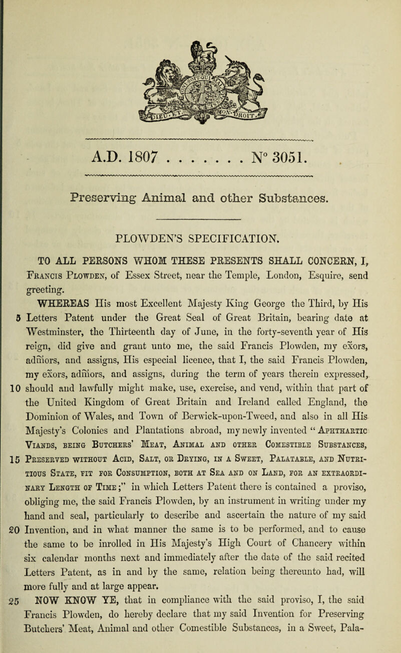 Preserving Animal and other Substances. PLOWDEN’S SPECIFICATION. TO ALL PERSONS WHOM THESE PRESENTS SHALL CONCERN, I, Francis Plowden, of Essex Street, near the Temple, London, Esquire, send greeting. WHEREAS His most Excellent Majesty King George the Third, by His 5 Letters Patent under the Great Seal of Great Britain, bearing date at Westminster, the Thirteenth day of June, in the forty-seventh year of His reign, did give and grant unto me, the said Francis Plowden, my exors, admors, and assigns, His especial licence, that I, the said Francis Plowden, my exors, admors, and assigns, during the term of years therein expressed, 10 should and lawfully might make, use, exercise, and vend, within that part of the United Kingdom of Great Britain and Ireland called England, the Dominion of Wales, and Town of Berwick-upon-Tweed, and also in all His Majesty’s Colonies and Plantations abroad, my newly invented “ Aphthartic Viands, being Butchers’ Meat, Animal and other Comestible Substances, 15 Preserved without Acid, Salt, or Drying, in a Sweet, Palatable, and Nutri¬ tious State, bit for Consumption, both at Sea and on Land, for an extraordi¬ nary Length of Time in which Letters Patent there is contained a proviso, obliging me, the said Francis Plowden, by an instrument in writing under my hand and seal, particularly to describe and ascertain the nature of my said 20 Invention, and in what manner the same is to be performed, and to cause the same to be inrolled in His Majesty’s High Court of Chancery within six calendar months next and immediately after the date of the said recited Letters Patent, as in and by the same, relation being thereunto had, will more fully and at large appear. 25 NOW KNOW YE, that in compliance with the said proviso, I, the said Francis Plowxlen, do hereby declare that my said Invention for Preserving Butchers’ Meat, Animal and other Comestible Substances, in a Sweet, Pala-