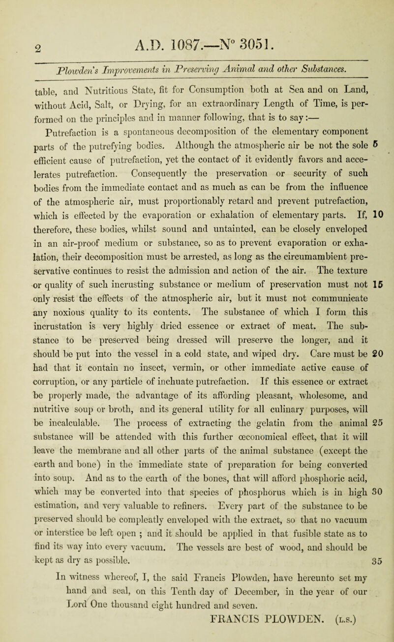 Plowden s Improvements in Preserving Animal and other Substances. table, and Nutritious State, fit for Consumption both at Sea and on Land, without Acid, Salt, or Drying, for an extraordinary Length of Time, is per¬ formed on the principles and in manner following, that is to say:— Putrefaction is a spontaneous decomposition of the elementary component parts of the putrefying bodies. Although the atmospheric air be not the sole 5 efficient cause of putrefaction, yet the contact of it evidently favors and acce¬ lerates putrefaction. Consequently the preservation or security of such bodies from the immediate contact and as much as can be from the influence of the atmospheric air, must proportionably retard and prevent putrefaction, which is effected by the evaporation or exhalation of elementary parts. If, 10 therefore, these bodies, whilst sound and untainted, can be closely enveloped in an air-proof medium or substance, so as to prevent evaporation or exha¬ lation, their decomposition must be arrested, as long as the circumambient pre¬ servative continues to resist the admission and action of the air. The texture or quality of such incrusting substance or medium of preservation must not 15 only resist the effects of the atmospheric air, but it must not communicate any noxious quality to its contents. The substance of which I form this incrustation is very highly dried essence or extract of meat. The sub¬ stance to be preserved being dressed will preserve the longer, and it should be put into the vessel in a cold state, and wiped dry. Care must be 20 had that it contain no insect, vermin, or other immediate active cause of corruption, or any particle of inchuate putrefaction. If this essence or extract be properly made, the advantage of its affording pleasant, wholesome, and nutritive soup or broth, and its general utility for all culinary purposes, will be incalculable. The process of extracting the gelatin from the animal 25 substance will be attended with this further oeconomical effect, that it will leave the membrane and all other parts of the animal substance (except the earth and bone) in the immediate state of preparation for being converted into soup. And as to the earth of the bones, that will afford phosphoric acid, which may be converted into that species of phosphorus which is in high 30 estimation, and very valuable to refiners. Every part of the substance to be preserved should be compleatly enveloped with the extract, so that no vacuum or interstice be left open ; and it should be applied in that fusible state as to find its way into every vacuum. The vessels are best of wood, and should be kept as dry as possible. 35 In witness whereof, I, the said Francis Plowden, have hereunto set my hand and seal, on this Tenth day of December, in the year of our Lord One thousand eight hundred and seven. FRANCIS PLOWDEN. (l.s.)