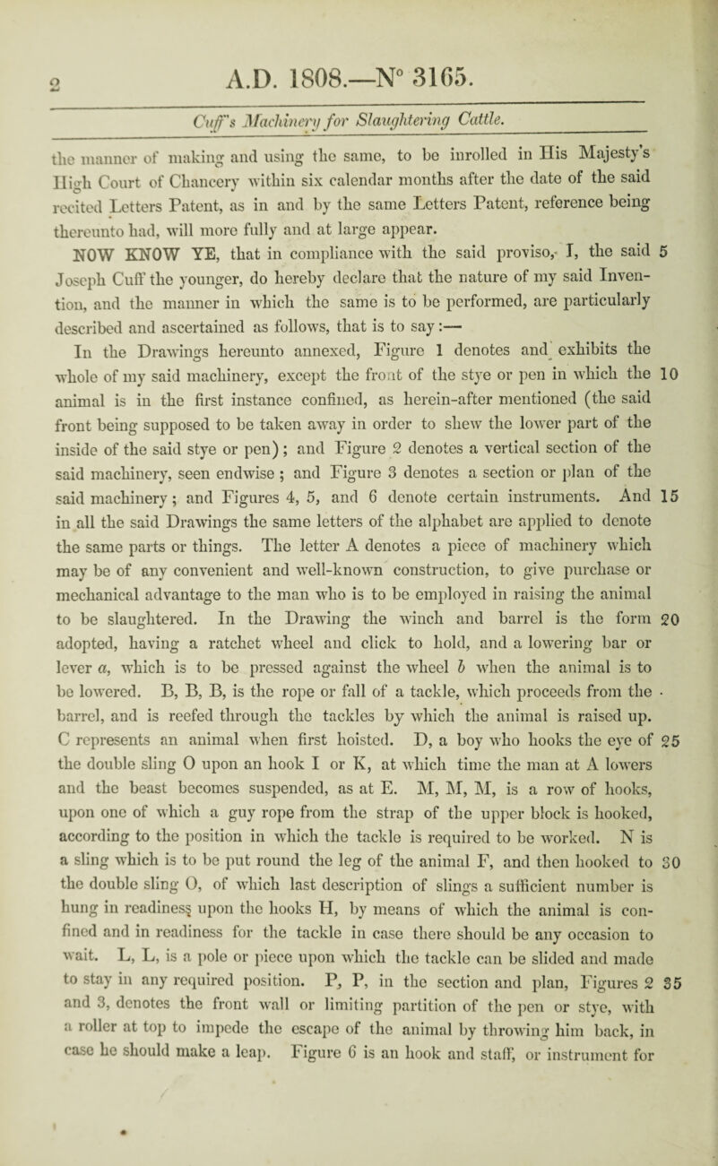 Cuff's Machinery for Slaughtering Cattle._ tlio manner of making1 and using tlic same, to be inrolled in His Majesty s High Court of Chancery within six calendar months after the date of the said recited Letters Patent, as in and by the same Letters Patent, reference being thereunto had, will more fully and at large appear. NOW KNOW YE, that in compliance with the said proviso,' I, the said 5 Joseph Cuff the younger, do hereby declare that the nature of my said Inven¬ tion, and the manner in which the same is to be performed, are particularly described and ascertained as follows, that is to say In the Drawings hereunto annexed, Figure 1 denotes and exhibits the whole of my said machinery, except the front of the stye or pen in which the 10 animal is in the first instance confined, as herein-after mentioned (the said front being supposed to be taken away in order to shew the lower part of the inside of the said stye or pen); and Figure 2 denotes a vertical section of the said machinery, seen endwise ; and Figure 3 denotes a section or plan of the said machinery; and Figures 4, 5, and 6 denote certain instruments. And 15 in all the said Drawings the same letters of the alphabet are applied to denote the same parts or things. The letter A denotes a piece of machinery which may be of any convenient and well-known construction, to give purchase or mechanical advantage to the man who is to be employed in raising the animal to be slaughtered. In the Drawing the winch and barrel is the form 20 adopted, having a ratchet wheel and click to hold, and a lowering bar or lever a, which is to be pressed against the wheel b when the animal is to be lowered. B, B, B, is the rope or fall of a tackle, which proceeds from the • barrel, and is reefed through the tackles by which the animal is raised up. C represents an animal when first hoisted. D, a boy who hooks the eye of 25 the double sling 0 upon an hook I or K, at which time the man at A lowers and the beast becomes suspended, as at E. M, M, M, is a row of hooks, upon one of which a guy rope from the strap of the upper block is hooked, according to the position in which the tackle is required to be worked. N is a sling which is to be put round the leg of the animal F, and then hooked to 30 the double sling O, of which last description of slings a sufficient number is hung in readiness upon the hooks H, by means of which the animal is con¬ fined and in readiness for the tackle in case there should be any occasion to wait. L, L, is a pole or piece upon which the tackle can be slided and made to stay in any required position. P, P, in the section and plan, Figures 2 35 and 3, denotes the front wall or limiting partition of the pen or stye, with a roller at top to impede the escape of the animal by throwing him back, in rase he should make a leap. ligure C is an hook and staff, or instrument for