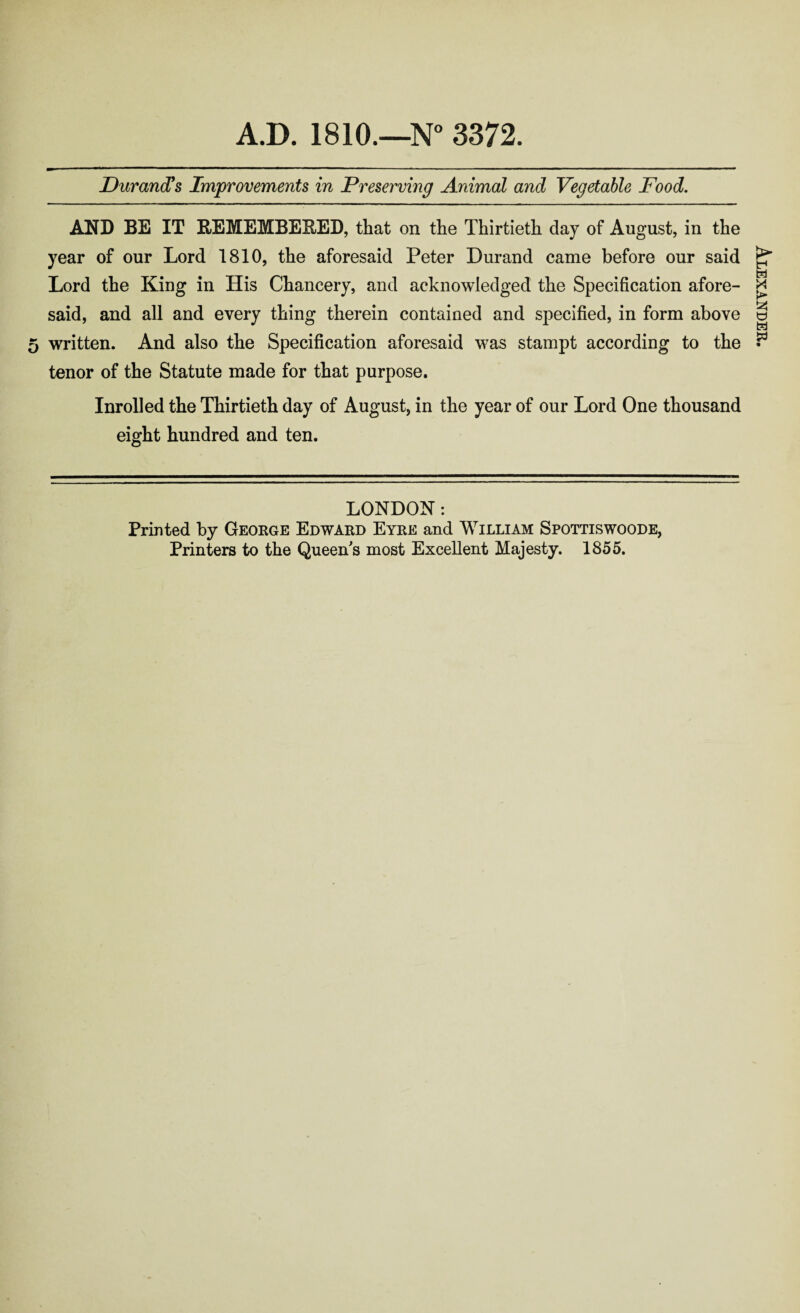 Durand's Improvements in Preserving Animal and Vegetable Food. AND BE IT REMEMBEBED, that on the Thirtieth day of August, in the year of our Lord 1810, the aforesaid Peter Durand came before our said Lord the King in His Chancery, and acknowledged the Specification afore- said, and all and every thing therein contained and specified, in form above 5 written. And also the Specification aforesaid was stampt according to the tenor of the Statute made for that purpose. Inrolled the Thirtieth day of August, in the year of our Lord One thousand eight hundred and ten. LONDON: Printed by George Edward Eyre and William Spottiswoode, Printers to the Queen's most Excellent Majesty. 1855. Alexander.