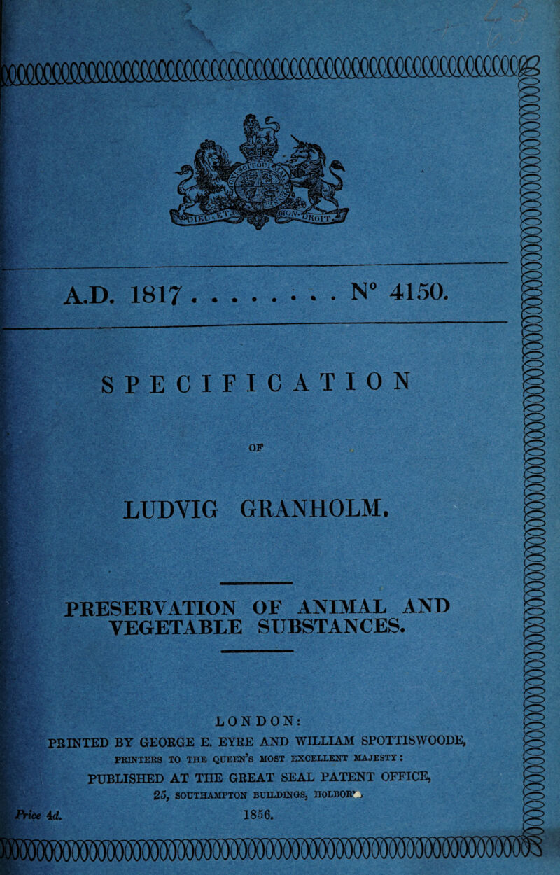 A.D. 1817.. . . N° 4150. SPECIFICATION OP LUDVIG GRANHOLM. PRESERVATION OF ANIMAL AND VEGETABLE SUBSTANCES. LONDON: PRINTED BY GEORGE E. EYRE AND WILLIAM SPOTTISWOODE, PRINTERS TO THE QUEEN’S MOST EXCELLENT MAJESTY: PUBLISHED AT THE GREAT SEAL PATENT OFFICE, 25, SOUTHAMPTON BUILDINGS, H0LB0R7 , Price 4d, 1856.