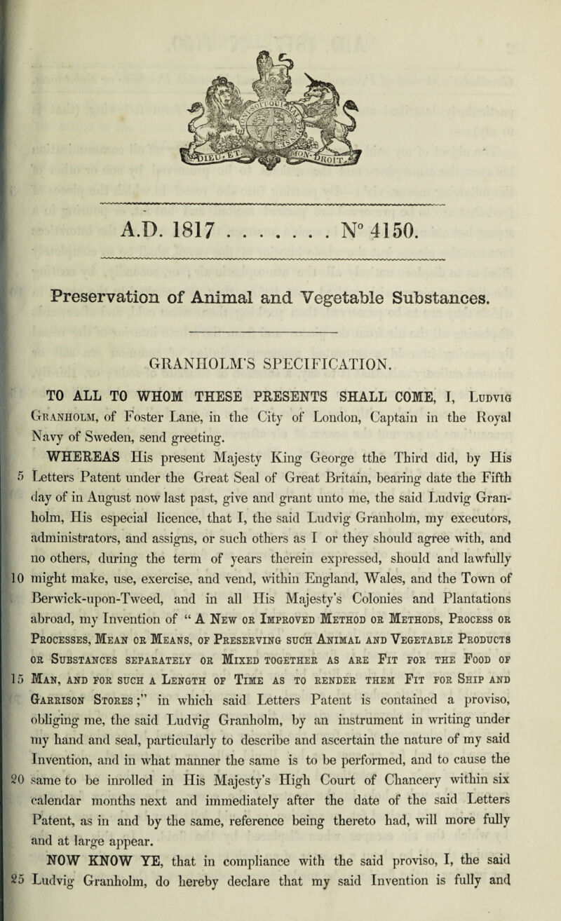 Preservation of Animal and Vegetable Substances, GRANHOLM’S SPECIFICATION. TO ALL TO WHOM THESE PRESENTS SHALL COME, I, Ludvig Granholm, of Foster Lane, in the City of London, Captain in the Royal Navy of Sweden, send greeting. WHEREAS His present Majesty King George tthe Third did, by His 5 Letters Patent under the Great Seal of Great Britain, bearing date the Fifth day of in August now last past, give and grant unto me, the said Ludvig Gran¬ holm, His especial licence, that I, the said Ludvig Granholm, my executors, administrators, and assigns, or such others as I or they should agree with, and no others, during the term of years therein expressed, should and lawfully 10 might make, use, exercise, and vend, within England, Wales, and the Town of Berwick-upon-Tweed, and in all His Majesty’s Colonies and Plantations abroad, my Invention of “ A New or Improved Method or Methods, Process or Processes, Mean or Means, of Preserving such Animal and Vegetable Products or Substances separately or Mixed together as are Fit for the Food of 15 Man, and for such a Length of Time as to render them Fit for Ship and Garrison Stores in which said Letters Patent is contained a proviso, obliging me, the said Ludvig Granholm, by an instrument in writing under my hand and seal, particularly to describe and ascertain the nature of my said Invention, and in what manner the same is to be performed, and to cause the 20 same to be inrolled in His Majesty’s High Court of Chancery within six calendar months next and immediately after the date of the said Letters Patent, as in and by the same, reference being thereto had, will more fully and at large appear. NOW KNOW YE, that in compliance with the said proviso, I, the said 25 Ludvig Granholm, do hereby declare that my said Invention is fully and