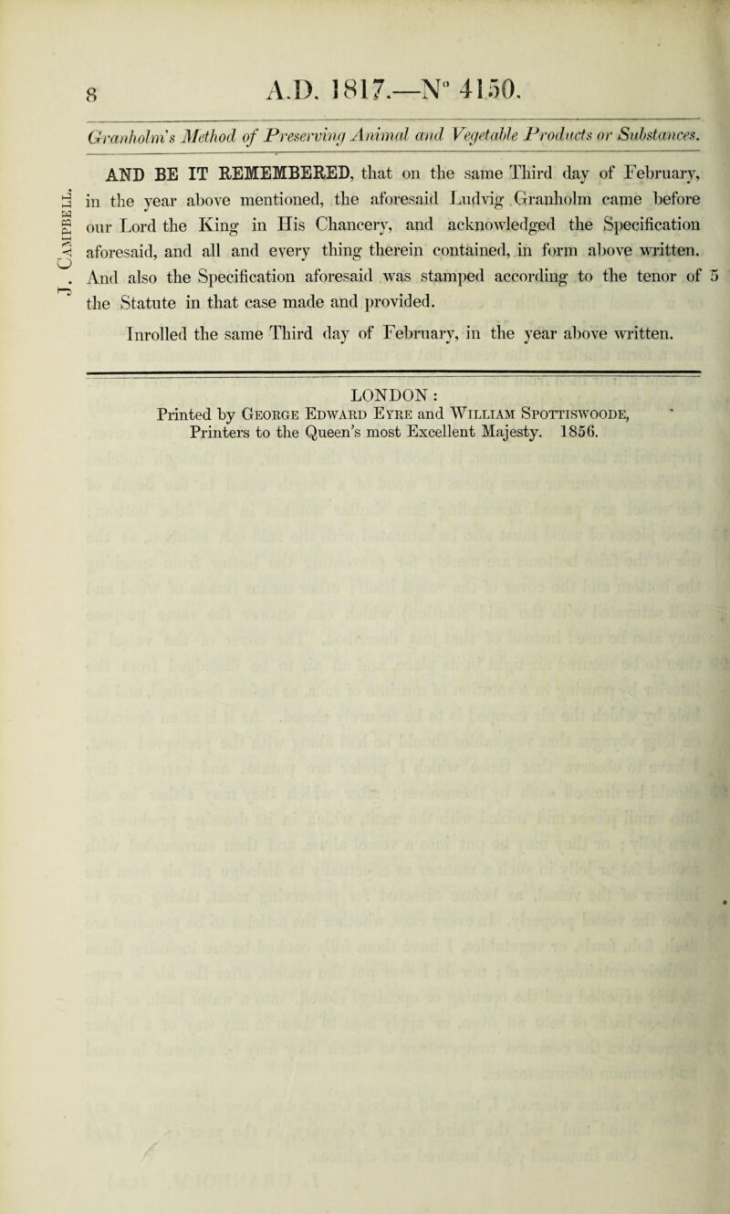 Campbell. Granholms Method of Preserving Animal and Vegetable Products or Substances. AND BE IT REMEMBERED, that on the same Third day of February, in the year above mentioned, the aforesaid Ludvig* Granholm came before our Lord the King in His Chancery, and acknowledged the Specification aforesaid, and all and every thing therein contained, in form above written. And also the Specification aforesaid was stamped according to the tenor of 5 the Statute in that case made and provided. Inrolled the same Third day of February, in the year above written. LONDON: Printed by George Edward Eyre and William Spottiswoode, Printers to the Queen's most Excellent Majesty. 1856.