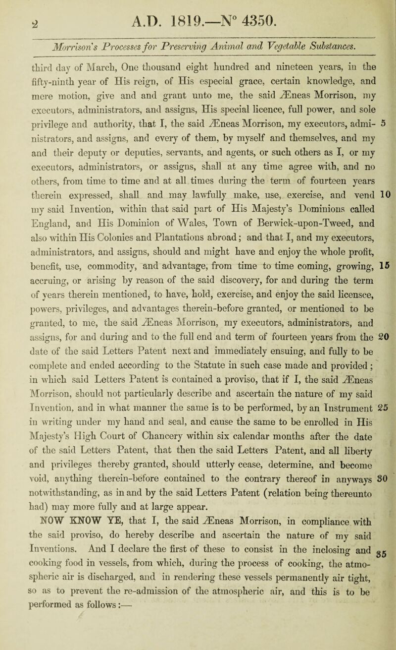 t2 Morrisons Processes for Preserving Animal and Vegetable Substances. third day of March, One thousand eight hundred and nineteen years, in the fifty-ninth year of His reign, of His especial grace, certain knowledge, and mere motion, give and and grant unto me, the said ^neas Morrison, my executors, administrators, and assigns. His special licence, full power, and sole privilege and authority, that I, the said v^neas Morrison, my executors, admi- 5 nistrators, and assigns, and every of them, by myself and themselves, and my and their deputy or deputies, servants, and agents, or such others as I, or my executors, administrators, or assigns, shall at any time agree with, and no others, from time to time and at all times during the term of fourteen years therein expressed, shall and may lawfully make, use, exercise, and vend 10 my said Invention, within that said part of His Majesty’s Dominions called England, and His Dominion of Wales, Town of Berwick-upon-Tweed, and also within His Colonies and Plantations abroad; and that I, and my executors, administrators, and assigns, should and might have and enjoy the whole profit, benefit, use, commodity, and advantage, from time to time coming, growing, 15 accruing, or arising by reason of the said discovery, for and during the term of years therein mentioned, to have, hold, exercise, and enjoy the said licensee, powers, privileges, and advantages therein-before granted, or mentioned to be granted, to me, the said ..Tineas Morrison, my executors, administrators, and assigns, for and during and to the full end and term of fourteen years from the SO date of the said Letters Patent next and immediately ensuing, and fully to be complete and ended according to the Statute in such case made and provided; in which said Letters Patent is contained a proviso, that if I, the said EEneas Morrison, should not particularly describe and ascertain the nature of my said Invention, and in what manner the same is to be performed, by an Instrument S5 in writing under my hand and seal, and cause the same to be enrolled in His Majesty’s High Court of Chancery within six calendar months after the date of the said Letters Patent, that then the said Letters Patent, and all liberty and privileges thereby granted, should utterly cease, determine, and become void, anything therein-before contained to the contrary thereof in anyways SO notwithstanding, as in and by the said Letters Patent (relation being thereunto had) may more fully and at large appear. NOW KNOW YE, that I, the said .^neas Morrison, in compliance with the said proviso, do hereby describe and ascertain the nature of my said Inventions. And I declare the first of these to consist in the inclosing and cooking food in vessels, from which, during the process of cooking, the atmo- spheiic air is discharged, and in rendering these vessels permanently air tight, so as to prevent the re-admission of the atmospheric air, and this is to be performed as follows:—