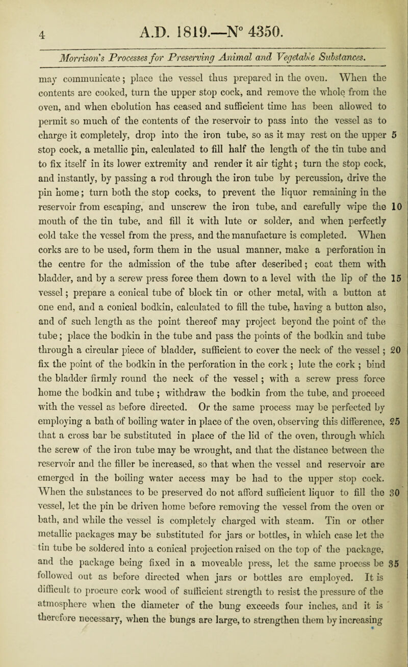 Mormons Processes for Preserving Animal and Vegetable Substances, may communicate; place tlie vessel tlius prepared in tlie oven. Wlien tlie contents are cooked, turn the upper stop cock, and remove the whole from the oven, and when ebolution has ceased and sufficient time has been allowed to permit so much of the contents of the reservoir to pass into the vessel as to charge it completely, drop into the iron tube, so as it may rest on the upper 5 stop cock, a metallic pin, calculated to fill half the length of the tin tube and to fix itself in its lower extremity and render it air tight; turn the stop cock, and instantly, by passing a rod through the iron tube by percussion, drive the pin home; turn both the stop cocks, to prevent the liquor remaining in the reservoir from escaping, and unscrew the iron tube, and carefully wipe the 10 mouth of the tin tube, and fill it with lute or solder, and when perfectly cold take the vessel from the press, and the manufacture is completed. When corks are to be used, form them in the usual manner, make a perforation in the centre for the admission of the tube after described; coat them with bladder, and by a screw press force them down to a level with the lip of the 15 vessel; prepare a conical tube of block tin or other metal, with a button at one end, and a conical bodkin, calculated to fill the tube, having a button also, and of such length as the point thereof may project beyond the point of the tube; place the bodkin in the tube and pass the points of the bodkin and tube through a circular piece of bladder, sufficient to cover the neck of the vessel; 20 fix the point of the bodkin in the perforation in the cork ; lute the cork ; bind the bladder firmly round the neck of the vessel; with a screw press force home the bodkin and tube ; withdraw the bodkin from the tube, and proceed with the vessel as before directed. Or the same process may be perfected by employing a bath of boiling water in place of the oven, observing this difference, 25 that a cross bar be substituted in place of the lid of the oven, through which the screw of the iron tube may be wrought, and that the distance between the reservoir and the filler be increased, so that when the vessel and reservoir are emerged in the boiling water access may be had to the upper stop cock. When the substances to be preserved do not afford sufficient liquor to fill the 30 vessel, let the pin be driven home before removing the vessel from the oven or bath, and while the vessel is completely charged with steam. Tin or other metallic packages may be substituted for jars or bottles, in which case let the tin tube be soldered into a conical projection raised on the top of the package, and the package being fixed in a moveable press, let the same process be 35 followed out as before directed when jars or bottles are employed. It is difficult to procure cork wood of sufficient strength to resist the pressure of the atmosphere when the diameter of the bung exceeds four inches, and it is therefore necessary, when the bungs are large, to strengthen them by increasing
