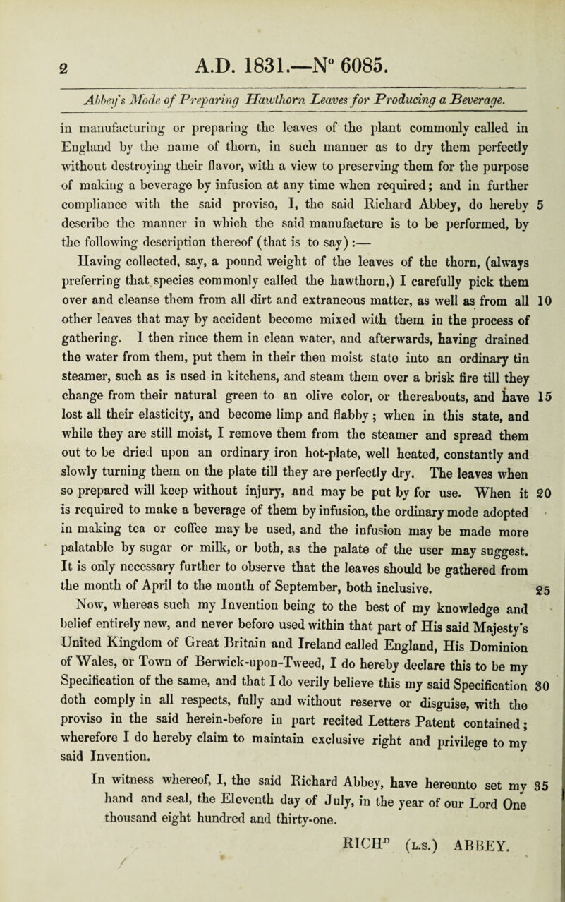 Alley s Mode of Preparing Hawthorn Leaves for Producing a Leverage. in manufacturing or preparing the leaves of the plant commonly called in England by the name of thorn, in such manner as to dry them perfectly without destroying their flavor, with a view to preserving them for the purpose of making a beverage by infusion at any time when required; and in further compliance with the said proviso, I, the said Richard Abbey, do hereby 5 describe the manner in which the said manufacture is to be performed, by the following description thereof (that is to say) :— Having collected, say, a pound weight of the leaves of the thorn, (always preferring that species commonly called the hawthorn,) I carefully pick them over and cleanse them from all dirt and extraneous matter, as well as from all 10 other leaves that may by accident become mixed with them in the process of gathering. I then rince them in clean water, and afterwards, having drained the water from them, put them in their then moist state into an ordinary tin steamer, such as is used in kitchens, and steam them over a brisk fire till they change from their natural green to an olive color, or thereabouts, and have 15 lost all their elasticity, and become limp and flabby ; when in this state, and while they are still moist, I remove them from the steamer and spread them out to be dried upon an ordinary iron hot-plate, well heated, constantly and slowly turning them on the plate till they are perfectly dry. The leaves when so prepared will keep without injury, and may be put by for use. When it 20 is required to make a beverage of them by infusion, the ordinary mode adopted * in making tea or coffee may be used, and the infusion may be made more palatable by sugar or milk, or both, as the palate of the user may suggest. It is only necessary further to observe that the leaves should be gathered from the month of April to the month of September, both inclusive. 25 Now, whereas such my Invention being to the best of my knowledge and belief entirely new, and never before used within that part of His said Majesty’s United Kingdom of Great Britain and Ireland called England, His Dominion of Wales, or Town of Berwick-upon-Tweed, I do hereby declare this to be my Specification of the same, and that I do verily believe this my said Specification 30 doth comply in all respects, fully and without reserve or disguise, with the proviso in the said herein-before in part recited Letters Patent contained; wherefore I do hereby claim to maintain exclusive right and privilege to my said Invention. In witness whereof, I, the said Richard Abbey, have hereunto set my 35 hand and seal, the Eleventh day of July, in the year of our Lord One thousand eight hundred and thirty-one. RICH1’ (l.s.) ABBEY.