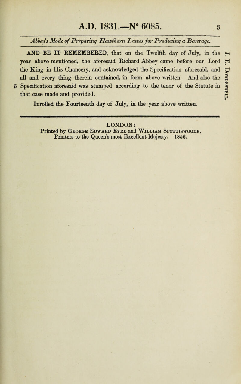 Abbeys Mode of Preparing Hawthorn Leaves for Producing a Beverage. AND BE IT REMEMBERED, that on the Twelfth day of July, in the year above mentioned, the aforesaid Richard Abbey came before our Lord the King in His Chancery, and acknowledged the Specification aforesaid, and all and every thing therein contained, in form above written. And also the Specification aforesaid was stamped according to the tenor of the Statute in that case made and provided. Inrolled the Fourteenth day of July, in the year above written. LONDON: Printed by George Edward Eyre and William Spottiswoode, Printers to the Queen’s most Excellent Majesty. 1856. J. E. Dowdeswell.