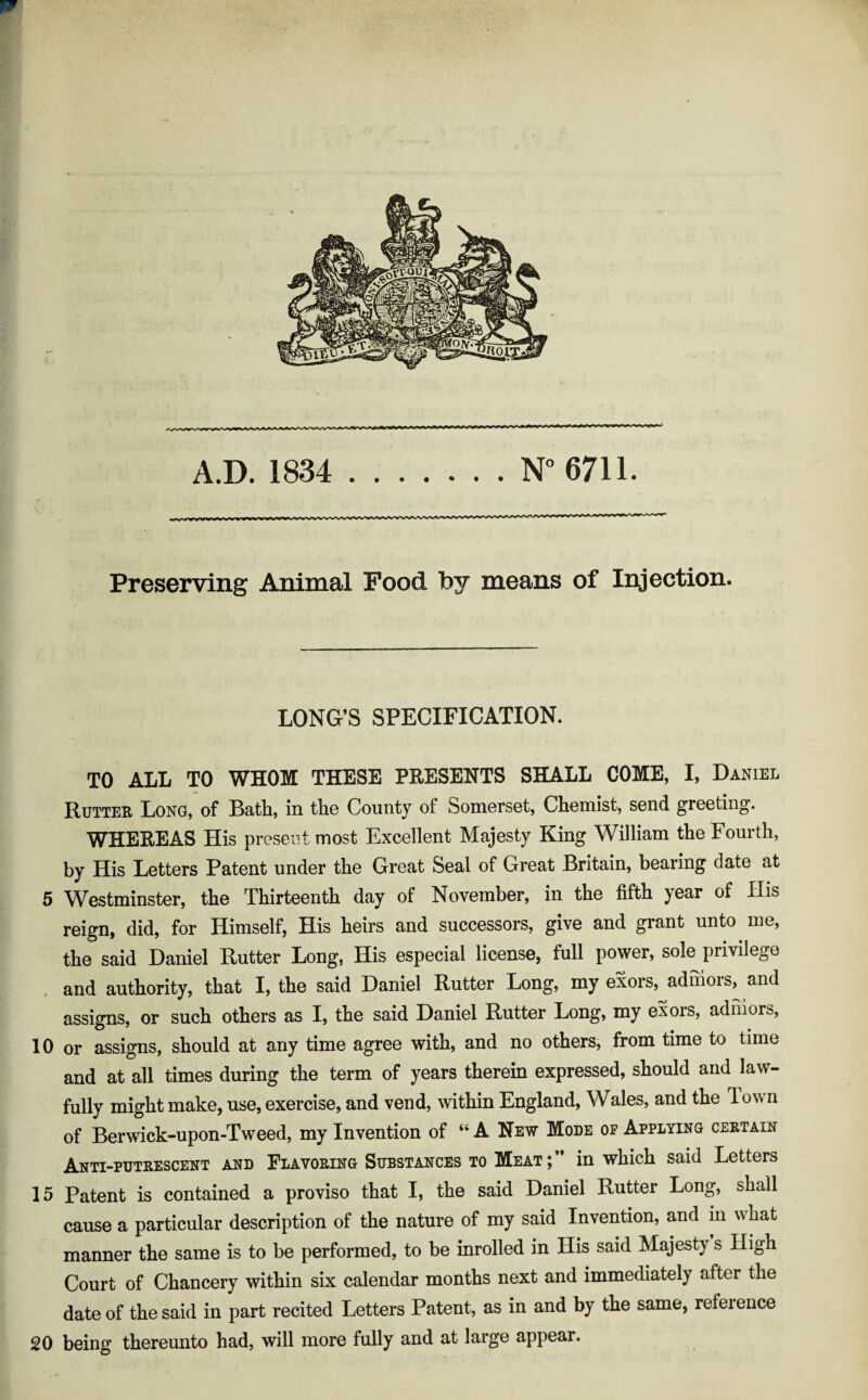 A.D. 1834 .N° 6711. Preserving Animal Food by means of Injection. LONG’S SPECIFICATION. TO ALL TO WHOM THESE PRESENTS SHALL COME, I, Daniel Rutter Long, of Bath, in the County of Somerset, Chemist, send greeting. WHEREAS His present most Excellent Majesty King William the Fourth, by His Letters Patent under the Great Seal of Great Britain, bearing date at 5 Westminster, the Thirteenth day of November, in the fifth year of His reign, did, for Himself, His heirs and successors, give and grant unto me, the said Daniel Rutter Long, His especial license, full power, sole privilege and authority, that I, the said Daniel Rutter Long, my exors, ad mors, and assigns, or such others as I, the said Daniel Rutter Long, my exors, adniors, 10 or assigns, should at any time agree with, and no others, from time to time and at all times during the term of years therein expressed, should and law¬ fully might make, use, exercise, and vend, within England, Wales, and the lown of Berwick-upon-Tweed, my Invention of “ A New Mode of Applying certain Anti-putrescent and Flavoring Substances to Meat in which said Letters 15 Patent is contained a proviso that I, the said Daniel Rutter Long, shall cause a particular description of the nature of my said Invention, and in w hat manner the same is to be performed, to be inrolled in His said Majesty s High Court of Chancery within six calendar months next and immediately after the date of the said in part recited Letters Patent, as in and by the same, reference 20 being thereunto had, will more fully and at large appear.