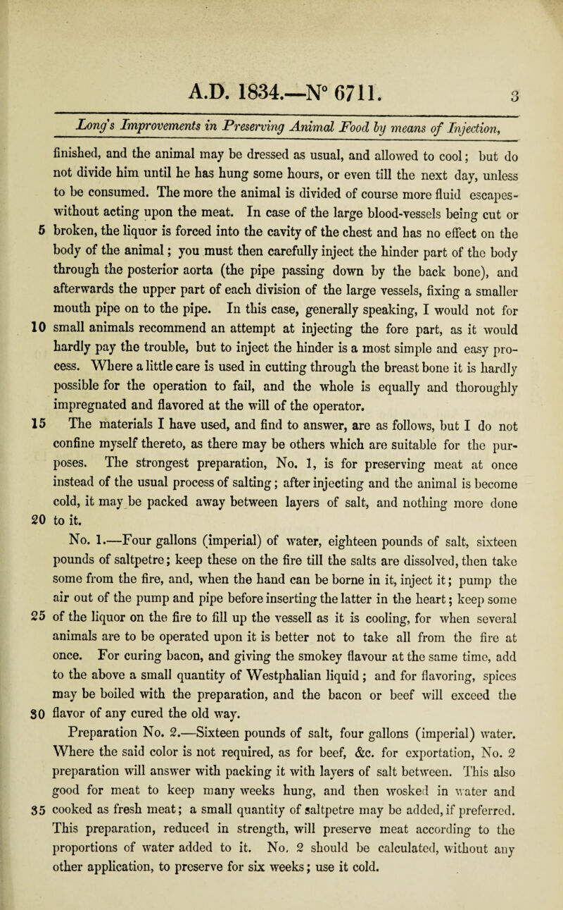 Longs Improvements in Preserving Animal Food by means of Injection, finished, and the animal may be dressed as usual, and allowed to cool; but do not divide him until he has hung some hours, or even till the next day, unless to be consumed. The more the animal is divided of course more fluid escapes- without acting upon the meat. In case of the large blood-vessels being cut or 5 broken, the liquor is forced into the cavity of the chest and has no effect on the body of the animal; you must then carefully inject the hinder part of the body through the posterior aorta (the pipe passing down by the back bone), and afterwards the upper part of each division of the large vessels, fixing a smaller mouth pipe on to the pipe. In this case, generally speaking, I would not for 10 small animals recommend an attempt at injecting the fore part, as it would hardly pay the trouble, but to inject the hinder is a most simple and easy pro¬ cess. Where a little care is used in cutting through the breast bone it is hardly possible for the operation to fail, and the whole is equally and thoroughly impregnated and flavored at the will of the operator. 15 The materials I have used, and find to answer, are as follows, but I do not confine myself thereto, as there may be others which are suitable for the pur¬ poses. The strongest preparation, No. 1, is for preserving meat at once instead of the usual process of salting; after injecting and the animal is become cold, it may be packed away between layers of salt, and nothing more done 20 to it. No. 1.—Four gallons (imperial) of water, eighteen pounds of salt, sixteen pounds of saltpetre; keep these on the fire till the salts are dissolved, then take some from the fire, and, when the hand can be borne in it, inject it; pump the air out of the pump and pipe before inserting the latter in the heart; keep some 25 of the liquor on the fire to fill up the vessell as it is cooling, for when several animals are to be operated upon it is better not to take all from the fire at once. For curing bacon, and giving the smokey flavour at the same time, add to the above a small quantity of Westphalian liquid; and for flavoring, spices may be boiled with the preparation, and the bacon or beef will exceed the 30 flavor of any cured the old way. Preparation No. 2.—Sixteen pounds of salt, four gallons (imperial) water. Where the said color is not required, as for beef, &c. for exportation, No. 2 preparation will answer with packing it with layers of salt between. This also good for meat to keep many weeks hung, and then wosked in water and 35 cooked as fresh meat; a small quantity of saltpetre may be added, if preferred. This preparation, reduced in strength, will preserve meat according to the proportions of water added to it. No, 2 should be calculated, without any other application, to preserve for six weeks; use it cold.