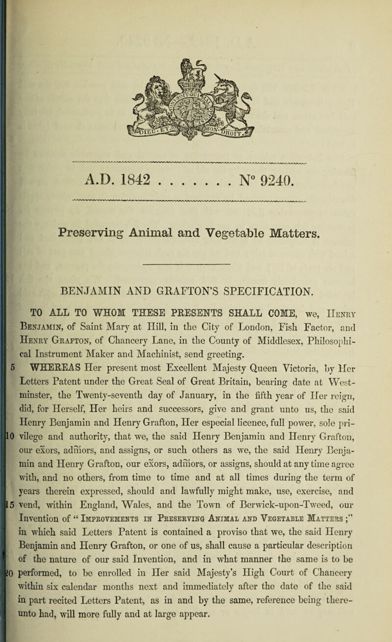 Preserving Animal and Vegetable Matters. BENJAMIN AND GRAFTON’S SPECIFICATION. TO ALL TO WHOM THESE PRESENTS SHALL COME, we, Henry Benjamin, of Saint Mary at Hill, in the City of London, Fish Factor, and Henry Grafton, of Chancery Lane, in the County of Middlesex, Philosophi¬ cal Instrument Maker and Machinist, send greeting. 5 WHEREAS Her present most Excellent Majesty Queen Victoria, by Her Letters Patent under the Great Seal of Great Britain, bearing date at West¬ minster, the Twenty-seventh day of January, in the fifth year of Her reign, did, for Herself, Her heirs and successors, give and grant unto us, the said Henry Benjamin and Henry Grafton, Her especial licence, full power, sole pri- 0 vilege and authority, that we, the said Henry Benjamin and Henry Grafton, our exors, adhiors, and assigns, or such others as we, the said Henry Benja¬ min and Henry Grafton, our exors, adhiors, or assigns, should at any time agree with, and no others, from time to time and at all times during the term of years therein expressed, should and lawfully might make, use, exercise, and 5 vend, within England, Wales, and the Town of Berwick-upon-Tweed, our Invention of “ Improvements in Preserving Animal and Vegetable Matters in which said Letters Patent is contained a proviso that we, the said Henry Benjamin and Henry Grafton, or one of us, shall cause a particular description of the nature of our said Invention, and in what manner the same is to be 0 performed, to be enrolled in Her said Majesty’s High Court of Chancery within six calendar months next and immediately after the date of the said in part recited Letters Patent, as in and by the same, reference being there¬ unto had, will more fully and at large appear.