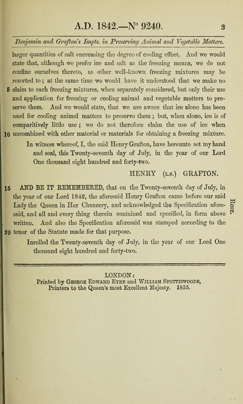 Benjamin and Grafton s Impts. in Preserving Animal and Vegetable Matters. larger quantities of salt encreasing the degree of cooling effect. And we would state that, although we prefer ice and salt as the freezing means, we do not confine ourselves thereto, as other well-known freezing mixtures may be resorted to ; at the same time we would have it understood that we make no 5 claim to such freezing mixtures, when separately considered, but only their use and application for freezing or cooling animal and vegetable matters to pre¬ serve them. And we would state, that we are aware that ice alone has been used for cooling animal matters to preserve them; but, when alone, ice is of comparitively little use ; we do not therefore claim the use of ice when 10 uncombined with other material or materials for obtaining a freezing mixture. In witness whereof, I, the said Henry Grafton, have hereunto set my hand and seal, this Twenty-seventh day of July, in the year of our Lord One thousand eight hundred and forty-two. HENRY (l.s.) GRAFTON. 15 AND BE IT REMEMBERED, that on the Twenty-seventh day of July, in the year of our Lord 1842, the aforesaid Henry Grafton came before our said Lady the Queen in Her Chancery, and acknowledged the Specification afore¬ said, and all and every thing therein contained and specified, in form above written. And also the Specification aforesaid was stamped according to the 20 tenor of the Statute made for that purpose. Inrolied the Twenty-seventh day of July, in the year of our Lord One thousand eight hundred and forty-two. LONDON: Printed by George Edward Eyre and William Spottiswoode, Printers to the Queen’s most Excellent Majesty. 1855. Rose.