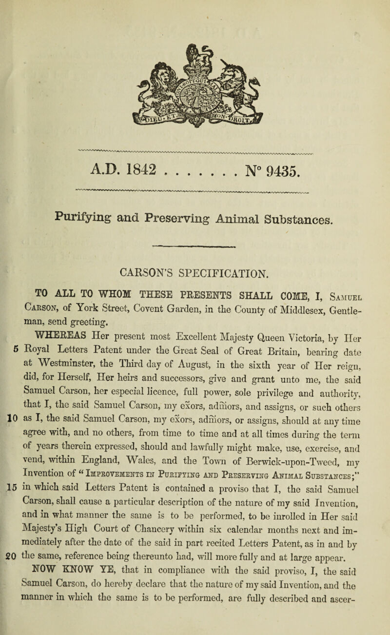 Purifying and Preserving Animal Substances. CARSON’S SPECIFICATION, TO ALL TO WHOM THESE PRESENTS SHALL COME, I, Samuel Carson, of York Street, Covent Garden, in the County of Middlesex, Gentle- man, send greeting. WHEREAS Her present most Excellent Majesty Queen Victoria, by Her 6 Hoyal Letters Patent under tbe Grreat Seal of Great Hritain, bearing date at Westminster, tbe Ibird day of August, in tbe sixtb year of Her reign, did, for Herself, Her heirs and successors, give and grant unto me, the said Samuel Carson, her especial licence, full power, sole privilege and authority, that I, the said Samuel Carson, my exors, adihors, and assigns, or such others 10 as I, the said Samuel Carson, my exors, admors, or assigns, should at anytime agree with, and no others, from time to time and at all times during the term of years therein expressed, should and lawfully might make, use, exercise, and vend, within England, Wales, and the Town of Berwick-upon-Tweed, my Invention of ^Improvements in Purifying and Preserving Animal Substances;” 15 in which said Letters Patent is contained a proviso that I, the said Samuel Carson, shall cause a particular description of the nature of my said Invention, and in what manner the same is to be performed, to be inrolled in Her said Majesty’s High Court of Chancery within six calendar months next and im¬ mediately after the date of the said in part recited Letters Patent, as in and by 20 the same, reference being thereunto had, will more fully and at large appear. HOW KNOW YE, that in compliance wdth the said proviso, I, the said Samuel Carson, do hereby declare that the nature of my said Invention, and the manner in which the same is to be performed, are fully described and ascer-