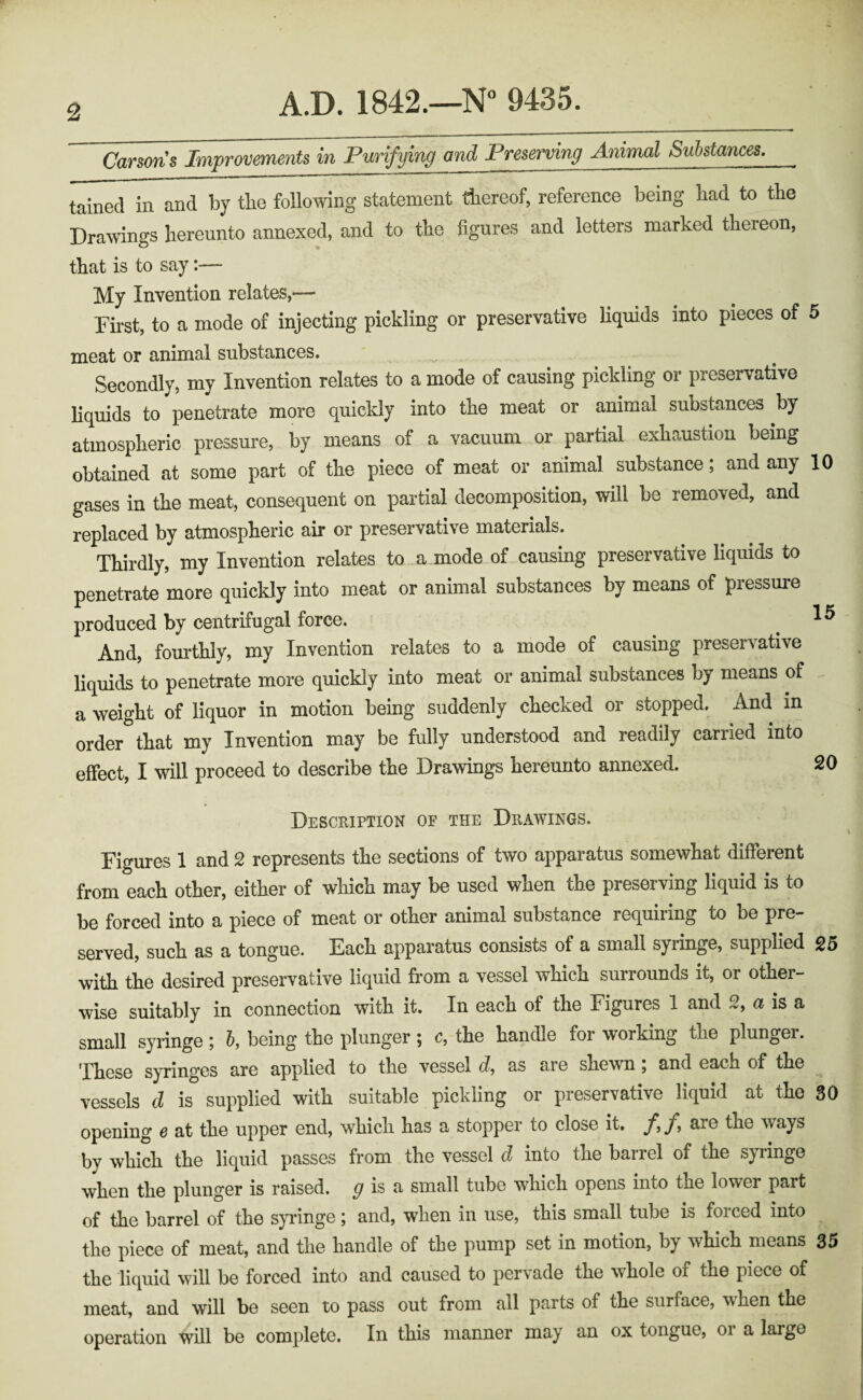 Carsons Improvements in Purifying and Preserving Animal Substances. tained in and by tbe following statement thereof, reference being had to the Drawings hereunto annexed, and to the figures and letters marked thereon, that is to say:— My Invention relates,— First, to a mode of injecting pickling or preservative liquids into pieces of 5 meat or animal substances. - Secondly, my Invention relates to a mode of causing pickling or preservative liquids to penetrate more quickly into the meat or animal substances by atmospheric pressure, by means of a vacuum or partial exhaustion being obtained at some part of the piece of meat or animal substance, and any 10 gases in the meat, consequent on partial decomposition, will be removed, and replaced by atmospheric air or preservative materials. Thirdly, my Invention relates to a mode of causing preservative liquids to penetrate more quickly into meat or animal substances by means of pressure produced by centrifugal force. _ ’ ® And, fourthly, my Invention relates to a mode of causing preservative liquids to penetrate more quickly into meat or animal substances by means of - a weight of liquor in motion being suddenly checked or stopped. And in order that my Invention may be fully understood and readily carried into effect, I will proceed to describe the Drawings hereunto annexed. 20 Desceiption of the Deawings. Figures 1 and 2 represents the sections of two apparatus somewhat different from each other, either of which may be used when the preserving liquid is to be forced into a piece of meat or other animal substance requiring to be pre¬ served, such as a tongue. Each apparatus consists of a small syringe, supplied 25 with the desired preservative liquid from a vessel which surrounds it, or other¬ wise suitably in connection with it. In each of the Figures 1 and 2, a is a small synnge 5 5, being the plunger ^ c, the handle for working the plunger, 'ptiese syringes are applied to the vessel c?, as are shewn, and each of the vessels d is supplied with suitable pickling or preservative liquid at the 30 opening e at the upper end, which has a stopper to close it. /,/, are the ways by which the liquid passes from the vessel d into the barrel of the syiinge when the plunger is raised. ^ is a small tube which opens into the lower part of the barrel of the syringe; and, when in use, this small tube is forced into the piece of meat, and the handle of the pump set in motion, by which means 35 the liquid will be forced into and caused to pervade the whole of the piece of meat, and will be seen to pass out from all parts of the surface, when the operation will be complete. In this manner may an ox tongue, 01 a large