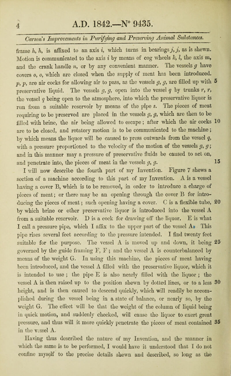 Carsons Improvements in Purifying and Preserving Animal Substances. frame h, h, is affixed to an axis i, wliicli turns in bearings y,y, as is shewn. Motion is communicated to the axis i by means of cog wheels Jc, Z, the axis m, and the crank handle n, or by any convenient manner. The vessels g have covers o, o, which are closed when the supply of meat has been introduced. p, p, are air cocks for allowing air to pass, as the vessels g, g, are filled up with 5 preservative liquid. The vessels g, g, open into the vessel q by trunks r, r, the vessel q being open to the atmosphere, into which the preservative liquor is run from a suitable reservoir by means of the pipe s. The pieces of meat requiring to be preserved are placed in the vessels g, g, which are then to be filled with brine, the air being allowed to escape; after which the air cocks 10 are to be closed, and rotatory motion is to be communicated to the machine ; by which means the liquor will be caused to press outwards from the vessel q, with a pressure proportioned to the velocity of the motion of the vessels g, g; and in this manner may a pressure of preservative fluids be caused to act on, and penetrate into, the pieces of meat in the vessels g, g. 15 I vrill now describe the fourth part of my Invention. Figure 7 shews a section of a machine according to this part of my Invention. A is a vessel having a cover B, which is to be removed, in order to introduce a charge of pieces of meat; or there may be an opening through the cover B for intro¬ ducing the pieces of meat; such opening having a cover. C is a flexible tube, 20 by which brine or other preservative liquor is introduced into the vessel A from a suitable reservoir. D is a cock for drawing off the liquor. E is what I call a pressure pipe, which I affix to the upper part of the vessel A^ This pipe rises several feet according to the pressure intended. I find twenty feet suitable for the purpose. The vessel A is moved up and down, it being 25 governed by the guide framing F, F ; and the vessel A is counterbalanced by means of the weight G. In using this machine, the pieces of meat having been introduced, and the vessel A filled with the preservative liquor, which it is intended to use ; the pipe E is also nearly filled with the liquor ; the vessel A is then raised up to the position shewn by dotted lines, or to a less 30 height, and is then caused to descend quickly, which will readily be accom¬ plished during the vessel being in a state of balance, or nearly so, by the weight G. The effect will be that the weight of the column of liquid being ill quick motion, and suddenly checked, will cause the liquor to exert great pressure, and thus will it more quickly penetrate the pieces of meat contained 35 ill the vessel A. Having thus described the nature of my Invention, and the manner in which the same is to be performed, I would have it understood that I do not confine myself to the precise details shewn and described, so long as the