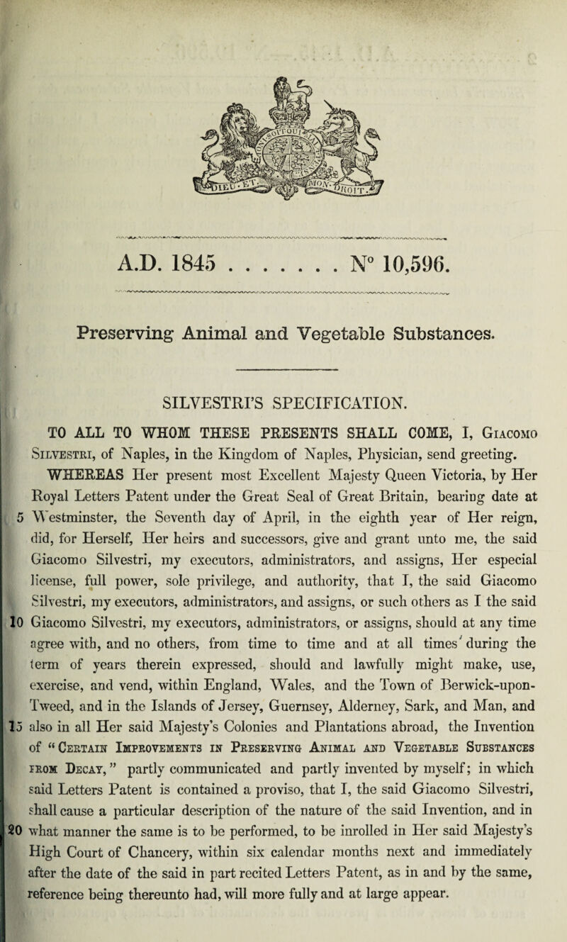 A.D. 1845 ....... N° 10,596. Preserving Animal and Vegetable Substances. SILVESTRPS SPECIFICATION. TO ALL TO WHOM THESE PRESENTS SHALL COME, I, Giacomo Silvestri, of Naples, in the Kingdom of Naples, Physician, send greeting. WHEREAS Her present most Excellent Majesty Queen Victoria, by Her Royal Letters Patent under the Great Seal of Great Britain, bearing date at 5 Westminster, the Seventh day of April, in the eighth year of Her reign, did, for Herself, Her heirs and successors, give and grant unto me, the said Giacomo Silvestri, my executors, administrators, and assigns, Her especial license, full power, sole privilege, and authority, that I, the said Giacomo Silvestri, my executors, administrators, and assigns, or such others as I the said 10 Giacomo Silvestri, my executors, administrators, or assigns, should at any time agree with, and no others, from time to time and at all times'during the term of years therein expressed, should and lawfully might make, use, exercise, and vend, within England, Wales, and the Town of Berwick-upon- Tweed, and in the Islands of Jersey, Guernsey, Alderney, Sark, and Man, and 15 also in all Her said Majesty’s Colonies and Plantations abroad, the Invention of “Certain Improvements in Preserving Animal and Vegetable Substances irom Decay, ” partly communicated and partly invented by myself; in which said Letters Patent is contained a proviso, that I, the said Giacomo Silvestri, shall cause a particular description of the nature of the said Invention, and in 20 what manner the same is to be performed, to be inrolled in Her said Majesty’s High Court of Chancery, within six calendar months next and immediately after the date of the said in part recited Letters Patent, as in and by the same, reference being thereunto had, will more fully and at large appear.