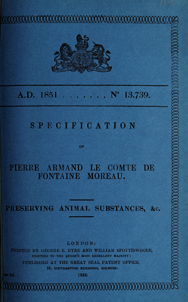 ,<v Mm A.D. 1851 « l fc:$. i«OlT- i N° 13,739. SPECIFICATION OF PIERRE ARMAND FONTAINE LE COMTE MOREAU. DE RESERVING ANIMAL SUBSTANCES, &o. PRINTED BY GEORGE E. EYRE AND WILLIAM SPOTTISWOODE, PRINTERS TO THE QUEEN’S MOST EXCELLENT MAJESTT : PUBLISHED AT THE GREAT SEAL PATENT OFFICE, 25, SOUTHAMPTON BUILDINGS, HOLBORN. 1856. R