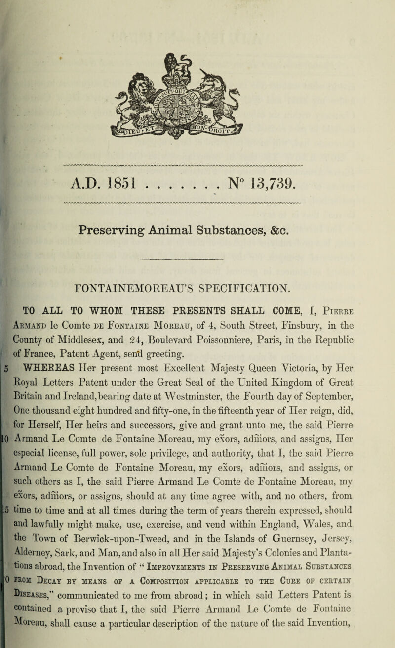 + VWAAAAAAAA/i A.D. 1851.N° 13,739. Preserving Animal Substances, &c. FONTAINEMOREAU’S SPECIFICATION. TO ALL TO WHOM THESE PRESENTS SHALL COME, I, Pierre Armand le Comte de Fontaine Moreau, of 4, South Street, Finsbury, in the County of Middlesex, and 24, Boulevard Poissonniere, Paris, in the Republic of France, Patent Agent, sen'd greeting. 5 WHEREAS Her present most Excellent Majesty Queen Victoria, by Her Royal Letters Patent under the Great Seal of the United Kingdom of Great Britain and Ireland, bearing date at Westminster, the Fourth day of September, One thousand eight hundred and fifty-one, in the fifteenth year of Her reign, did, for Herself, Her heirs and successors, give and grant unto me, the said Pierre 0 Armand Le Comte de Fontaine Moreau, my exors, adihors, and assigns, Her especial license, full power, sole privilege, and authority, that I, the said Pierre Armand Le Comte de Fontaine Moreau, my exors, adihors, and assigns, or such others as I, the said Pierre Armand Le Comte de Fontaine Moreau, my exors, adihors, or assigns, should at any time agree with, and no others, from 5 time to time and at all times during the term of years therein expressed, should and lawfully might make, use, exercise, and vend within England, Wales, and the Town of Berwick-upon-Tweed, and in the Islands of Guernsey, Jersey, Alderney, Sark, and Man, and also in all Her said Majesty’s Colonies and Planta¬ tions abroad, the Invention of “ Improvements in Preserving Animal Substances 0 from Decay by means of a Composition applicable to the Cure of certain Diseases,” communicated to me from abroad; in which said Letters Patent is contained a proviso that I, the said Pierre Armand Le Comte de Fontaine Moreau, shall cause a particular description of the nature of the said Invention,