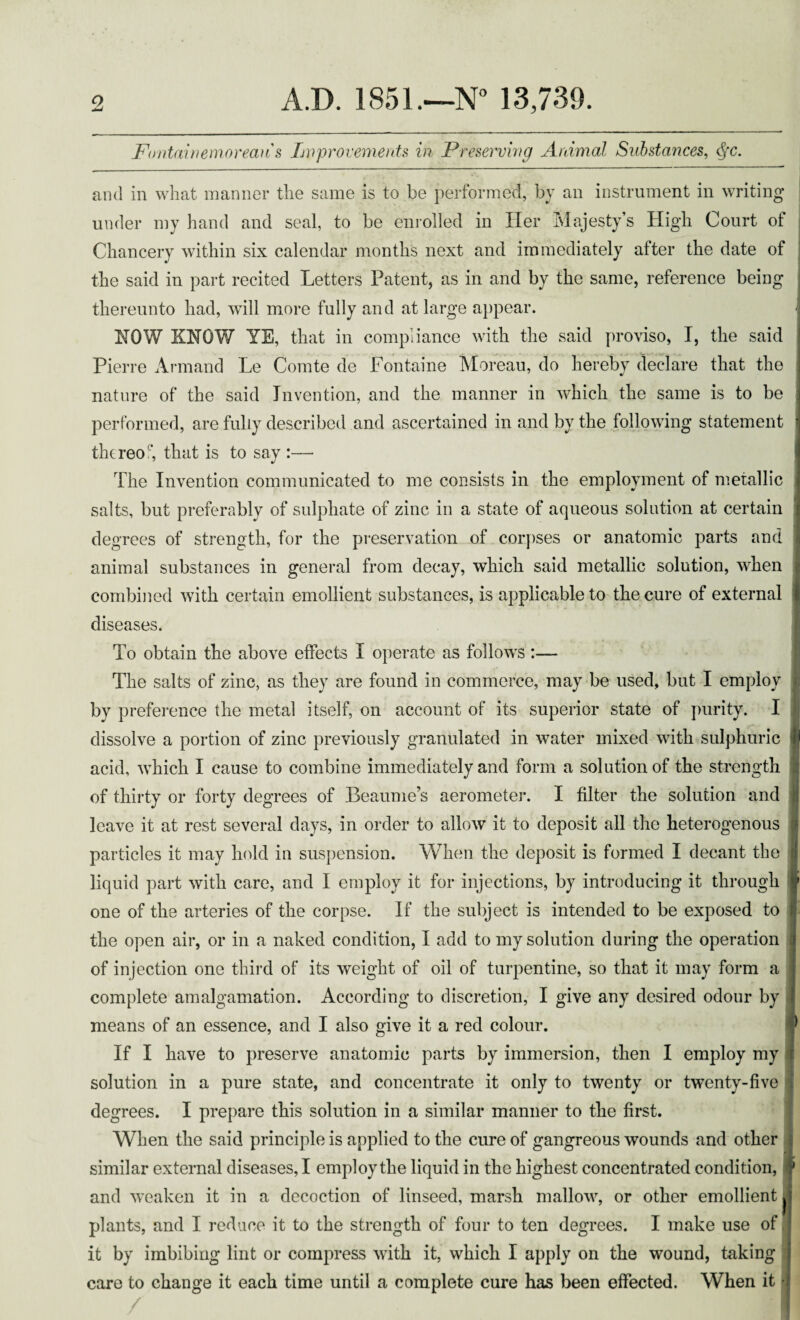 Fmtainemorean's Improvements in Preserving Animal Substances, tyc. and in what manner the same is to be performed, by an instrument in writing under my hand and seal, to be enrolled in Her Majesty’s High Court of Chancery within six calendar months next and immediately after the date of the said in part recited Letters Patent, as in and by the same, reference being thereunto had, will more fully and at large appear. NOW KNOW YE, that in compliance with the said proviso, I, the said Pierre Armand Le Comte de Fontaine Moreau, do hereby declare that the nature of the said Invention, and the manner in which the same is to be performed, are fully described and ascertained in and by the following statement thereof that is to say :—• The Invention communicated to me consists in the employment of metallic salts, but preferably of sulphate of zinc in a state of aqueous solution at certain degrees of strength, for the preservation of corpses or anatomic parts and animal substances in general from decay, which said metallic solution, when combined with certain emollient substances, is applicable to the cure of external diseases. To obtain the above effects I operate as follows :— The salts of zinc, as they are found in commerce, may be used, but I employ by preference the metal itself, on account of its superior state of purity. I dissolve a portion of zinc previously granulated in water mixed with sulphuric acid, which I cause to combine immediately and form a solution of the strength of thirty or forty degrees of Beaume’s aerometer. I filter the solution and leave it at rest several days, in order to allow it to deposit all the heterogenous particles it may hold in suspension. When the deposit is formed I decant the liquid part with care, and I employ it for injections, by introducing it through one of the arteries of the corpse. If the subject is intended to be exposed to the open air, or in a naked condition, I add to my solution during the operation of injection one third of its weight of oil of turpentine, so that it may form a complete amalgamation. According to discretion, I give any desired odour by means of an essence, and I also give it a red colour. If I have to preserve anatomic parts by immersion, then I employ my solution in a pure state, and concentrate it only to twenty or twenty-five degrees. I prepare this solution in a similar manner to the first. When the said principle is applied to the cure of gangreous wounds and other similar external diseases, I employ the liquid in the highest concentrated condition, and weaken it in a decoction of linseed, marsh mallow, or other emollient plants, and I reduce it to the strength of four to ten degrees. I make use of it by imbibing lint or compress with it, which I apply on the wound, taking care to change it each time until a complete cure has been effected. When it