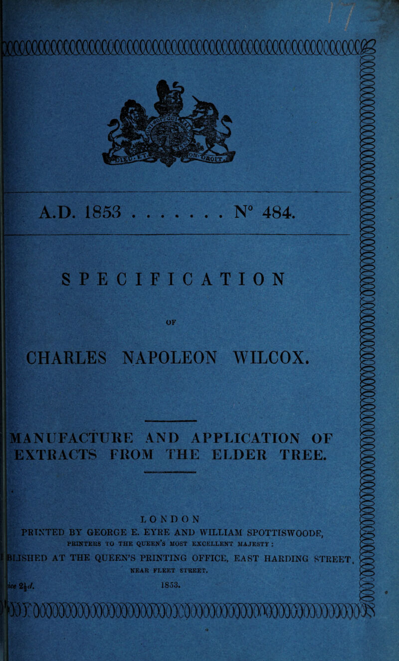 yOtXMTOOOOOaTOffl 1/ . SPECIFICATION OF CHARLES NAPOLEON WILCOX. <5 MANUFACTURE AND APPLICATION OF EXTRACTS FROM THE ELDER TREE. LONDON PRINTED BY GEORGE E. EYRE ANI) WILLIAM SPOTTISWOODE, PRINTERS TO THE QUEEN’S MOST EXCELLENT MAJESTY : BUSHED AT THE QUEEN’S PRINTING OFFICE, EAST HARDING STREET, NEAR FLEET STREET. ice 2£</. 1853.