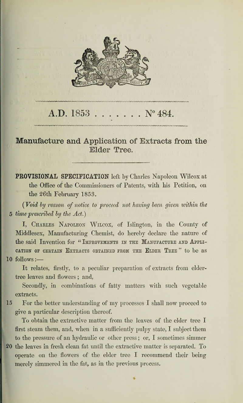 Manufacture and Application of Extracts from the Elder Tree. PROVISIONAL SPECIFICATION left by Charles Napoleon Wilcox at the Office of the Commissioners of Patents, with his Petition, on the 26 th February 1853. (Void by reason of notice to proceed not having been given within the 5 time prescribed by the Act.) I, Charles Napoleon Wilcox, of Islington, in the County of Middlesex, Manufacturing Chemist, do hereby declare the nature of the said Invention for “ Improvements in the Manufacture and Appli¬ cation OF CERTAIN EXTRACTS OBTAINED FROM THE ELDER TREE ” to be as 10 follows:— It relates, firstly, to a peculiar preparation of extracts from elder- tree leaves and flowers ; and, Secondly, in combinations of fatty matters with such vegetable extracts. 15 For the better understanding of my processes I shall now proceed to give a particular description thereof. To obtain the extractive matter from the leaves of the elder tree I first steam them, and, when in a sufficiently pulpy state, I subject them to the pressure of an hydraulic or other press; or, I sometimes simmer 20 the leaves in fresh clean fat until the extractive matter is separated. To operate on the flowers of the elder tree I recommend their being merely simmered in the fat, as in the previous process.