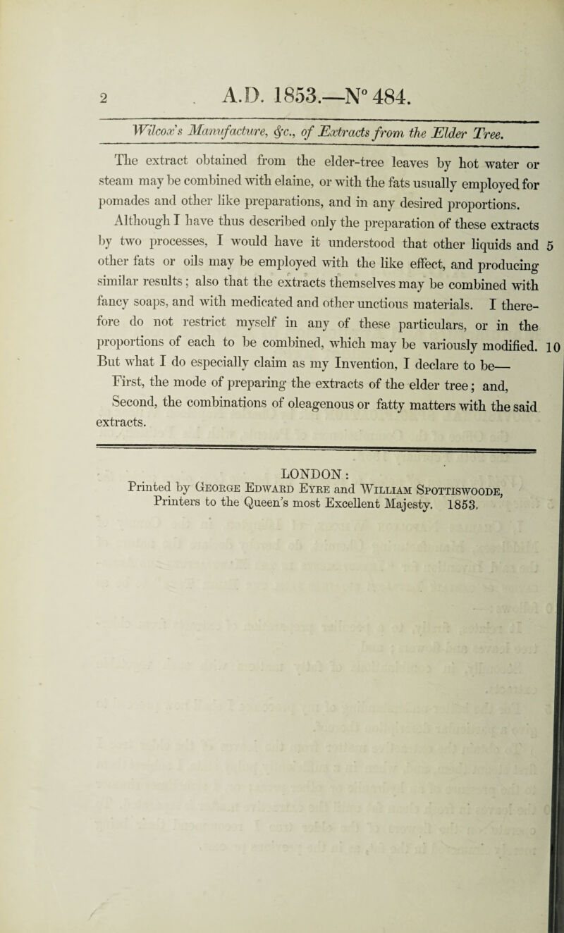 2 A.D. 1853.—N° 484. Wilcox's Manufacture, <jr., of Extracts from the Elder Tree. The extract obtained from the elder-tree leaves by hot water or steam may be combined with elaine, or with the fats usually employed for pomades and other like preparations, and in any desired proportions. Although I have thus described only the preparation of these extracts by two processes, I would have it understood that other liquids and 5 other fats or oils may be employed with the like effect, and producing similar results; also that the extracts themselves may be combined with fancy soaps, and with medicated and other unctious materials. I there¬ fore do not restrict myself in any of these particulars, or in the proportions of each to be combined, which may be variously modified. 10 But what I do especially claim as my Invention, I declare to be_ First, the mode of preparing the extracts of the elder tree; and, Second, the combinations of oleagenous or fatty matters with the said extracts. LONDON: Frinted by George Edward Eyre and William Spottiswoode, Printers to the Queen's most Excellent Majesty. 1853,