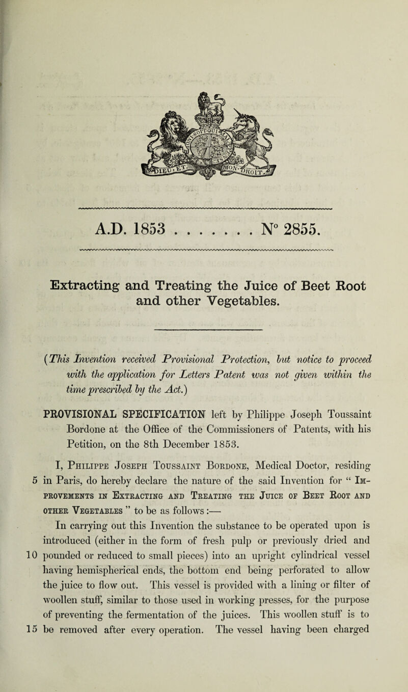 Extracting and Treating the Juice of Beet Root and other Vegetables. (This Invention received Provisional Protection, but notice to proceed with the application for Letters Patent was not given within the time prescribed by the Act.) PROVISIONAL SPECIFICATION left by Philippe Joseph Toussaint Bordone at the Office of the Commissioners of Patents, with his Petition, on the 8th December 1853. I, Philippe Joseph Toussaint Bordone, Medical Doctor, residing 5 in Paris, do hereby declare the nature of the said Invention for “ Im¬ provements in Extracting and Treating the Juice of Beet Root and other Vegetables ” to be as follows :— In carrying out this Invention the substance to be operated upon is introduced (either in the form of fresh pulp or previously dried and 10 pounded or reduced to small pieces) into an upright cylindrical vessel having hemispherical ends, the bottom end being perforated to allow the juice to flow out. This vessel is provided with a lining or filter of woollen stuff, similar to those used in working presses, for the purpose of preventing the fermentation of the juices. This woollen stuff is to 15 be removed after every operation. The vessel having been charged