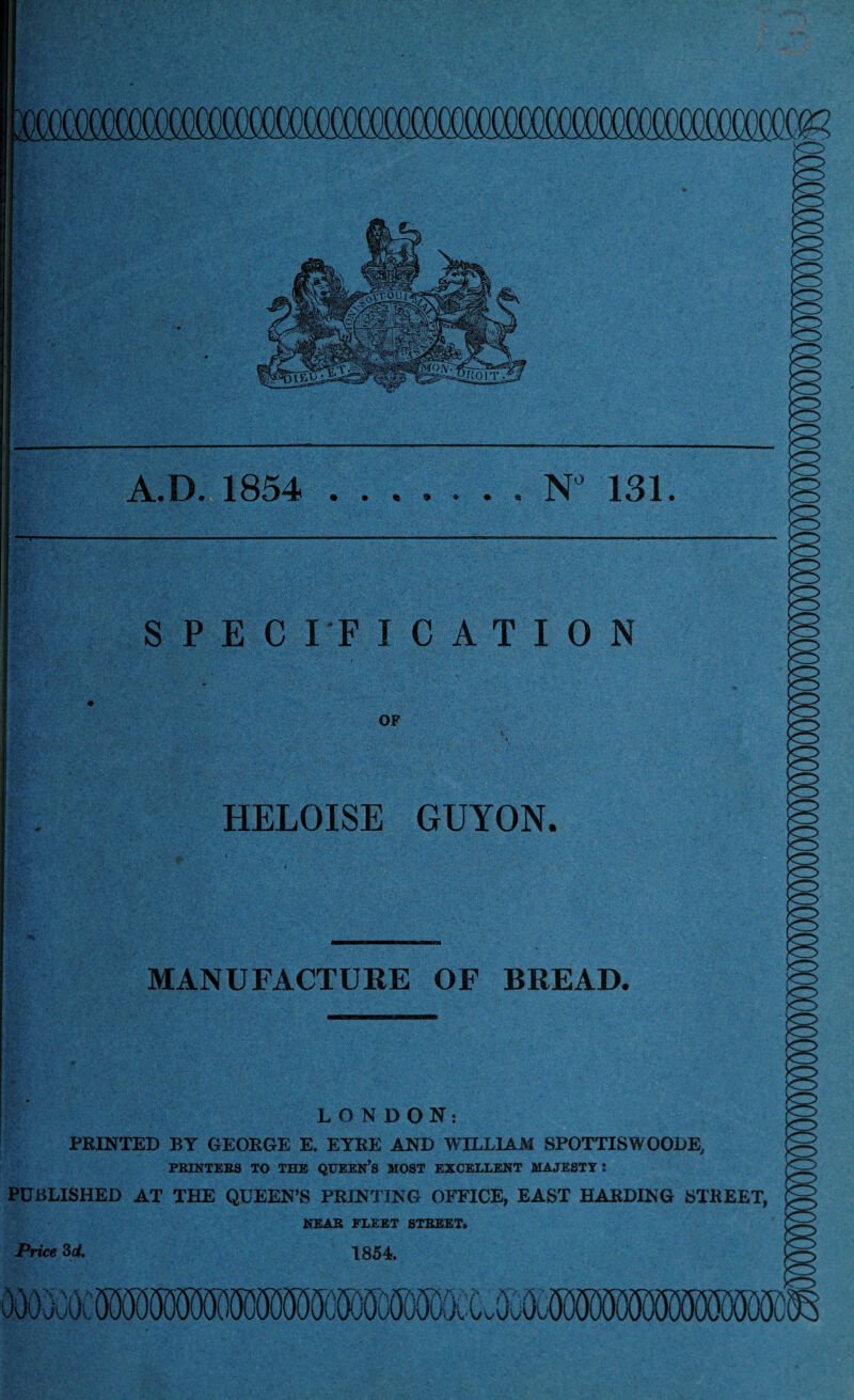A.D. 1854 9 N° 131. • • *•9 SPECIFICATION OF HELOISE GUYON. MANUFACTURE OF BREAD. LONDON: FEINTED BY GEOEGE E. EYEE AND WILLIAM SPOTTISWOODE, PRINTERS TO THE QUEEN’S MOST EXCELLENT MAJESTY: PUBLISHED AT THE QUEEN’S PRINTING OFFICE, EAST HARDING STREET, NEAR FLEET STREET. Price 3d. 1854