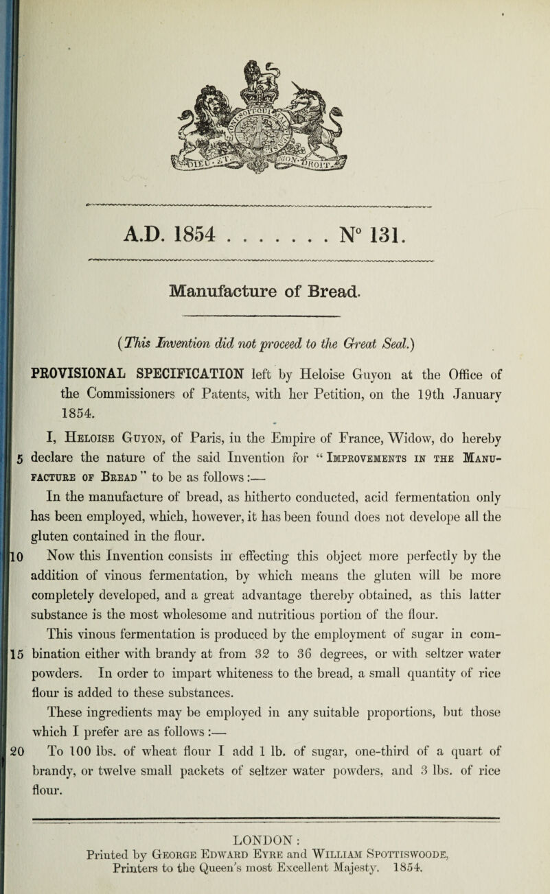 Manufacture of Bread. (This Invention did not proceed to the Great Seal.) PROVISIONAL SPECIFICATION left by Heloise Guyon at the Office of the Commissioners of Patents, with her Petition, on the 19th January 1854. I, Heloise Guyon, of Paris, in the Empire of France, Widow, do hereby 5 declare the nature of the said Invention for “ Improvements in the Manu¬ facture of Bread ” to be as follows In the manufacture of bread, as hitherto conducted, acid fermentation only has been employed, which, however, it has been found does not develope all the gluten contained in the flour. 10 Now this Invention consists in effecting this object more perfectly by the addition of vinous fermentation, by which means the gluten will be more completely developed, and a great advantage thereby obtained, as this latter substance is the most wholesome and nutritious portion of the flour. This vinous fermentation is produced by the employment of sugar in com- 15 bination either with brandy at from 32 to 36 degrees, or with seltzer water powders. In order to impart whiteness to the bread, a small quantity of rice flour is added to these substances. These ingredients may be employed in any suitable proportions, but those which I prefer are as follows :— 20 To 100 lbs. of wheat flour I add 1 lb. of sugar, one-third of a quart of brandy, or twelve small packets of seltzer water powders, and 3 lbs. of rice flour. LONDON: Printed by George Edward Eyre and William Spottiswoode, Printers to the Queen's most Excellent Majesty. 1854.