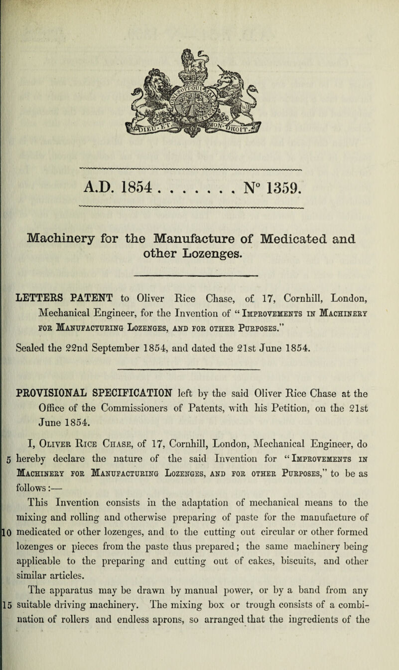 Machinery for the Manufacture of Medicated and other Lozenges. LETTERS PATENT to Oliver Rice Chase, of 17, Cornhill, London, Mechanical Engineer, for the Invention of “ Improvements in Machinery for Manufacturing Lozenges, and for other Purposes.” Sealed the 22nd September 1854, and dated the 21st June 1854. PROVISIONAL SPECIFICATION left by the said Oliver Rice Chase at the Office of the Commissioners of Patents, with his Petition, on the 21st June 1854. I, Oliver Rice Chase, of 17, Cornhill, London, Mechanical Engineer, do 5 hereby declare the nature of the said Invention for “Improvements in Machinery for Manufacturing Lozenges, and for other Purposes,” to be as follows:— This Invention consists in the adaptation of mechanical means to the mixing and rolling and otherwise preparing of paste for the manufacture of 10 medicated or other lozenges, and to the cutting out circular or other formed lozenges or pieces from the paste thus prepared; the same machinery being applicable to the preparing and cutting out of cakes, biscuits, and other similar articles. The apparatus may be drawn by manual power, or by a band from any 15 suitable driving machinery. The mixing box or trough consists of a combi¬ nation of rollers and endless aprons, so arranged that the ingredients of the